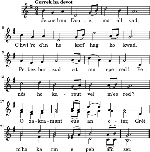 
\version "2.16.2"
\header {
  tagline = ##f
}
\score {
  \new Staff = "kan" <<
    \key g \major
    \time 3/4
    %\partial 8*1
    \tempo \markup {Gorrek ha devot}
    \new Voice = "kentan" { 
      \voiceOne <<
        \autoBeamOff
        \relative c'' {
\slurDown \stemNeutral b4 g a | d,2 g8 [(b)] | d2 b4 | a2. | \break
b4 g a | d,2 g8 [(b)] | d2 a8 [(b]) | g2. \break
a4 fis g | a2 b8 [(a]) | \slurUp d4 (b) a | a2 d,4 | \break
\slurDown c'2 d4 | b2 g8 [(a]) | b2 a8 [(b]) | g2. | \break
\slurUp \stemUp a4 fis g | a2 b8 [(a]) | d4 (d) a | a2 d,4 | \break
c'2 d4 | b2 g8 [(a]) | b2 a8 [(b]) | g2. \bar "|."
    } >> }
    \new Voice = "eil" { 
      \voiceTwo << 
        \autoBeamOff
        \relative c' {
s4 s s | s2 s8 s | s2 s4 | s2. | \break
s4 s s | s2 s8 s | s2 s8 s | s2. \break
s4 s s | s2 s8 s | s4 s s | s2 s4 | \break
s2 s4 | s2 s8 s | s2 s8 s | s2. | \break
fis4 d e | fis2 g8 [(fis]) | fis4 (g) g | fis2 d4 | \break
a'2 fis4 | g2 ees4 | d2 c8 [(c]) | b2. \bar "|."
    } >> }
    \new Lyrics
    \lyricsto "kentan" {
Je -- zus_! ma Dou -- e, ma oll vad,
C’hwi ’ro d’in ho korf hag ho kwad.
Pe -- bez bur -- zud vit ma spe -- red_!
Pe -- nôs ho ka -- rout vel m’eo red_?
O za -- kra -- mant eus an o -- ter,
Grêt m’ho ka -- rin e peb am -- zer.
    }
  >>
  \layout { 
    %  indent = #10
    line-width = #125
  }
 \midi {
    \context {
      \Score
      tempoWholesPerMinute = #(ly:make-moment 120 4)
    }
  }
}
