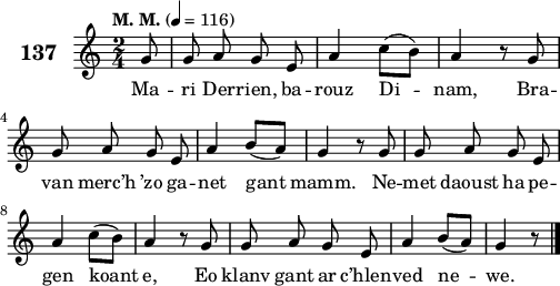 
\score {
 \new Staff {
  \set Staff.instrumentName = \markup {\huge \bold 137}
  \relative c'{
    \clef treble
    \tempo \markup {"M. M."} 4= 116
    \key c \major
    \autoBeamOff
    \time 2/4
    \partial 8*1
    g'8 g a g e | a4 c8([ b]) | a4 r8 g | \break
    g a g e | a4 b8([ a]) | g4 r8 g | g a g e | \break
    a4 c8([ b]) | a4 r8 g | g a g e | a4 b8([ a]) | g4 r8 \bar "|." 
  }
  \addlyrics{
    Ma -- ri Der -- rien, ba -- rouz Di -- nam, Bra --
    van merc’h ’zo ga -- net gant mamm. Ne -- met daoust ha pe --
    gen koant e, Eo klanv gant ar c’hlen -- ved ne -- we.
  }
 }
 \layout { line-width = #125 }
 \midi { }
}
\header { tagline = ##f }
