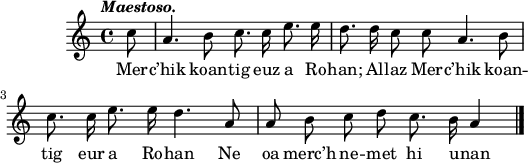 
\score {
  \version "2.18.2"
  \relative c'{
    \clef treble
    \tempo \markup {\italic Maestoso.}
    \autoBeamOff
    \partial 8
    c'8 | a4. b8 c8. c16 e8. e16 | d8. d16 c8 c8 a4. b8 | \break
    c8. c16 e8. e16 d4. a8 | a8 b8 c8 d8 c8. b16 a4 \bar "|."
  }
  \addlyrics {
    Mer -- c’hik koan -- tig euz a Ro -- han; Al -- laz Mer -- c’hik koan --
    tig eur a Ro -- han Ne oa merc’h ne -- met hi u -- nan
  }
  \layout { line-width = #130 }
  \midi { }
}
\header { tagline = ##f }
