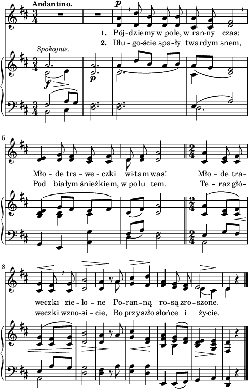 
sVarB = { << { \voiceOne a2.^\markup { \halign #-0.5 \small \italic "Spokojnie." } | <d, a'> | a'4_( d8[b] a[b]) | a_([g] <d fis>2) | <b d e>4( g'8[fis] e[fis]) } \new Voice { \voiceTwo d2_\f_\>( e4\!) | s2._\p | d2. | cis4 s2 | s4 <b d> cis } >> | \oneVoice d8([fis]) <d a'>2 \bar "||" \time 2/4 <cis a'>4^( <cis e>8[<cis fis>_\<]) | <cis g'>4^( <cis fis>8[<cis g'>\!]) | <d b'>2_\> | <d a'>4 r8\! a' | <g cis>4_\< <fis d>\! | <b, fis' a> << { \voiceOne <e g>8([<d fis>]) } \new Voice { \voiceTwo b4 } >> | \oneVoice <b d e>_\> <g cis e>\! | <fis d'> r \bar "|." }

sVarA = { R2.*2 | <d a'>4^\p \breathe <d d'>8 <d b'> <d a'> <d b'> | <cis a'> <cis g'> <d fis>2 \breathe | % w1
<d e>4 <d g>8 <d fis> <cis e> <cis fis> | << { \voiceOne d } \new Voice { \voiceTwo d } >> \oneVoice <d fis> <d a'>2 \bar "||" \time 2/4 <cis a'>4 <cis e>8 <cis fis> | <cis g'>4^\< <cis fis>8\! \breathe <cis g'> | <d b'>2^\> | <d a'>4 r8\! << { \voiceOne a' } \new Voice { \voiceTwo a } >> \oneVoice | <g cis>4^\> <fis d'>\! | <fis a> <e g>8 <d fis> | << { \voiceOne e2 | d4 } \new Voice { \voiceTwo d^\>( cis\!) | d } >> \oneVoice r | \bar "|." }

lVarA = \lyricmode { \set stanza = "1. " Pój -- dzie -- my w_po -- le, w_ran -- ny czas: Mło -- de tra -- we -- czki wi -- tam was! Mło -- de tra -- we -- czki zie -- lo -- ne Po -- ran -- ną ro -- są zro -- szo -- ne. }

lVarB = \lyricmode { \set stanza = "2. " Dłu -- go -- ście spa -- ły twar -- dym snem, Pod bia -- łym śnież -- kiem, w_po -- lu tem. Te -- raz głó -- we -- czki wzno -- si -- cie, Bo przy -- szło słoń -- ce i ży -- cie. }

sVarC = { << { \voiceOne fis2( a8[g]) } \new Voice { \voiceTwo b,2 cis4 } >> | \oneVoice <d fis>2. | <d fis>2. | << { \voiceOne e4( a2) } \new Voice { \voiceTwo d,2. } >> | % w1
\oneVoice g,4 e <a g'> | << { \voiceOne fis'8_([a]) } \new Voice { \voiceTwo d,4 } >> \oneVoice <d fis>2 \bar "||" \time 2/4 << { \voiceOne e4 g8[fis] | e4 a8[g] } \new Voice { \voiceTwo a,2 | a } >> | \oneVoice <d g>2 | <d fis>4 r8 a' | <e a>4 <d a'> | e, e8([fis]) g4 a | <d, a'> r \bar "|." }

\paper { #(set-paper-size "a4")
 oddHeaderMarkup = "" evenHeaderMarkup = "" }
\header { tagline = ##f }
\version "2.18.2"
\score {
\midi {  }
\layout { line-width = #120
indent = 0\cm}
<<
  \new Staff { \clef "violin" \key d \major \time 3/4 \tempo \markup { \small \bold "Andantino." } \autoBeamOff \relative d' { \sVarA } }
  \addlyrics { \small \lVarA }
  \addlyrics { \small \lVarB }
  \new PianoStaff <<
    \new Staff = "up" { \clef "violin" \key d \major \time 3/4 \relative a' { \sVarB } }
    \new Staff = "down" { \clef "bass" \key d \major \time 3/4 \relative f { \sVarC } }
  >>
>> }