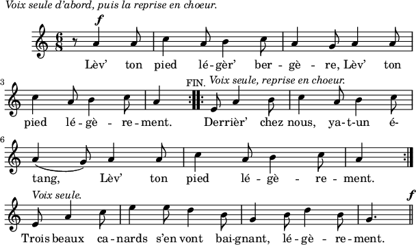 
\version "2.18.0"
\layout {
  indent = #10
  line-width = #150
}
\new Staff = "main"
 \relative c'' {


 \time 6/8
 \autoBeamOff
 \set Score.tempoHideNote = ##t
 \override Score.BarNumber.break-visibility = #all-invisible
 \tempo 4 = 110
 \set Staff.midiInstrument = #"piccolo"
 
\repeat volta 3 { \partial 8*4   r8^\markup \column {
  \line {\hspace #-14  \italic "Voix seule d’abord, puis la reprise en choeur." }
  \line {\hspace #5 \small {\musicglyph #"f"}}}
 a4 a8 | c4 a8 b4 c8 | a4 g8 a4 a8 
 c4 a8 b4 c8 |  a4 
 \mark \markup { \small "FIN."}} 
\repeat volta 2 {  e8 a4^\markup { \hspace #-5  \italic "Voix seule, reprise en choeur."} b8 | c4 a8 b4 c8 \break
a4( g8) a4 a8 | c4 a8 b4 c8 | a4 }
\break  e8^\markup {\italic "Voix seule."} a4 c8 
                  e4 e8 d4 b8 | g4 b8 d4 b8 | g4. \mark \markup \small {\musicglyph #"f"}
 \bar "||"}

 
\addlyrics { 
Lèv’ ton pied lé -- gèr’ ber -- gè -- re, Lèv’ ton 
pied lé -- gè -- re -- ment. Der -- rièr’ chez nous, ya- t-un é-
tang, Lèv’ ton pied lé -- gè -- re -- ment. 
Trois beaux ca -- nards s’en vont bai --
gnant, lé -- gè -- re  -- ment. 
}
