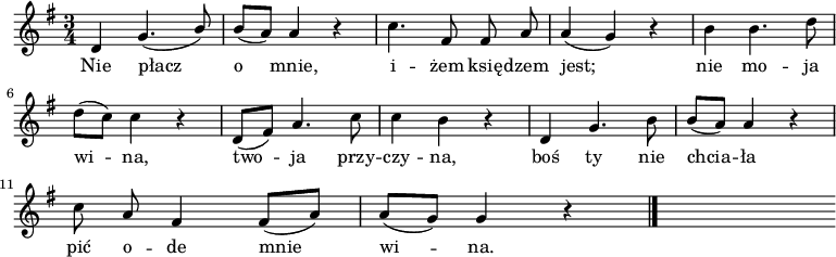  
\relative g' {
\set Staff.midiInstrument = "flute" 
\key g \major
\time 3/4 
\autoBeamOff
d4 g4. (\stemUp b8) | \stemNeutral b [(a)] a4 r | c4. fis,8 fis a | a4 (g) r | b4 b4. d8 
\break
d [(c)] c4 r | d,8 [(fis)] a4. c8 | c4 b r | d, g4. b8 | b [(a)] a4 r
\break
c8 a fis4 fis8 [(a)] | a [(g)] g4 r
\bar "|." 
s
}
\addlyrics {
Nie płacz o mnie,
i -- żem księ -- dzem jest;
nie mo -- ja wi -- na,
two -- ja przy -- czy -- na,
boś ty nie chcia -- ła
pić o -- de mnie wi -- na.
}
\midi {
\tempo 4 = 100
}
