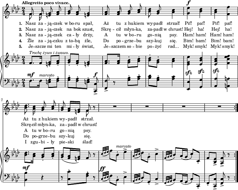 
\paper { #(set-paper-size "a3")
 oddHeaderMarkup = "" evenHeaderMarkup = "" }
\header { tagline = ##f }
\version "2.18.2"
\score {
\midi {  }
\layout { line-width = #200
indent = 0\cm}
<<
  \new Staff { \clef "violin" \key f \minor \time 2/4 \tempo \markup { \small \bold "Allegretto poco vivace." } \autoBeamOff \relative f' { 
\repeat volta 5 { << { \voiceOne f8. f16 } \new Voice { \voiceTwo \autoBeamOff f8. f16 } >> \oneVoice <e g>8 <f aes> | <g bes> <f aes> <e g>4 | <f aes>8. <f aes>16 <g bes>8 \stemUp <aes c> \stemNeutral | % w1
<bes des> <g bes> <aes c>4 | <g es'>^\f <bes des> | <aes c> <f f'> | <bes des>8. <aes c>16 <g bes>8 \stemUp <aes c> \stemNeutral | <g bes> <f aes>16[<e g>] << { \voiceOne f8 } \new Voice { \voiceTwo f } >> \oneVoice r | % w2
R2*4 % w3
} } }
  \addlyrics { \small \set stanza = "1. " Nasz za -- ją -- czek w_bo -- ru spał, Aż tu z_hu -- kiem wy -- padł strzał! Pif! paf! Pif! paf! Aż tu z_hu -- kiem wy -- padł strzał. }
  \addlyrics { \small \set stanza = "2. " Nasz za -- ją -- czek na bok szust, Skrę -- cił młyn -- ka, za -- padł w_chrust! Hej! ha! Hej! ha! Skrę -- cił młyn -- ka, za -- padł w_chrust! }
  \addlyrics { \small \set stanza = "3. " Nasz za -- ją -- czek ca -- ły drży, A tu w_bo -- ru go -- nią psy. Ham! ham! Ham! ham! A tu w_bo -- ru go -- nią psy. }
  \addlyrics { \small \set stanza = "4. " Źle za -- ją -- czku z_to -- bą źle, Do po -- grze -- bu szy -- kuj się. Bim! bam! Bim! bam! Do po -- grze -- bu szy -- kuj się. }
  \addlyrics { \small \set stanza = "5. " Je -- szcze mi ten mi -- ły świat, Je -- szczem so -- bie po -- żyć rad... Myk! smyk! Myk! smyk! I zgu -- bi -- ły pie -- ski ślad! }
  \new PianoStaff <<
    \new Staff = "up" { \clef "violin" \key f \minor \time 2/4 \relative f' { \repeat volta 5 {
f8.^\markup { \small \italic "Trochę żywo i żwawo." } [f16] <e g>8-.[<f aes>-.] | <g bes>-.[<f aes>-.] | <e g>4-. | <f aes>8.[<f aes>16] \stemDown <g bes>8-.[<aes c>-.] \stemNeutral | % w1
<bes des>-.[<g bes>-.] <aes c>4 | \stemDown <es g es'> \stemNeutral <es bes' des> | <es aes c> \stemDown <f c' es f> \stemNeutral | <bes des>8.[<aes c>16] <g bes>8-.[<aes c>-.] | <g bes>([<f aes>16 <e g>]) f8 r | % w2
\appoggiatura { c'32[des es] } f8[bes,-.]^\markup { \small \italic "marcato" } es4^> | \appoggiatura { aes,32[bes c] } des8[g,-.] c4^> | \appoggiatura { f,32[g aes] } bes8[aes16( g] c8-.)[c,-.] | f[<bes, es>_>] <aes f'>_> r
} } }
    \new Staff = "down" { \clef "bass" \key f \minor \time 2/4 \relative f { \repeat volta 5 {
f8.^\mf[f16]^\markup { \small \italic "marcato" } <e g>8-.[<f aes>-.] | <g bes>-.[<f aes>-. <e g>-.] <c, c'>^\f_> | <f f'>_> r <g' bes>-.[<aes c>-.] | % w1
<bes des>[<g bes>-.] <aes c>4 | <es, es'>^\sfz <g g'>^\sfz | \stemUp <aes aes'>^\sfz \stemNeutral <a a'> | <bes bes'>^\mf r | r8 <c c'>-.[<f aes>-.] r8 | % w2
\appoggiatura { c32^\ff[des es] } f8[bes,-.] es4^> | \appoggiatura { aes,32[bes c] } des8[g,-.] c4_> | \appoggiatura { f,32[g aes] } bes8[aes16( g] c8-.)[c,-.] | f-.[<c c'>_>] <f c'>_> r
} } }
  >>
>> }