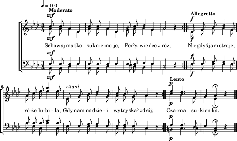 
\version "2.20.0"

\header{
title = ""
poet = ""
composer = ""
arranger = ""
tagline = ""
}

global = {
   \key as \major
   \time 3/4
%   \tempo 4 = 120
}

tekst =  { \lyricmode {
   Scho -- waj ma -- tko su -- knie mo -- je,
   Pe -- rły, wie -- ńce z_róż,
%  Ja -- sne sza -- ty, świe -- tne stro -- je,
%  To nie dla mnie już.

   Nie -- gdyś jam stro -- je, ró -- że lu -- bi -- ła,
   Gdy nam na -- dzie -- i wy -- try -- skał zdrój;
%   Lecz gdy do gro -- bu Po -- lska zstą -- pi -- ła,
%  Je -- den mi ty -- lko przy -- sto -- i strój:

   Cza -- rna su -- kien -- ka.
} }

melodia = \new ChoirStaff <<
\new Staff = "RH" \with { midiInstrument = "flute" }
\relative as' {
\clef treble
\global

<<
   \new Voice = "sop" { \stemUp \autoBeamOff
      ^\mf ^\markup { \bold { Moderato } } \tempo 4 = 100
      \repeat volta 2 {
         c8 c as4 es |
         c'8 c as4 es |
         bes'8 c des4 g, |
         as2 r4 |
      }
      ^\f \tempo "Allegretto" \tempo 4 = 120
      \repeat volta 2 {
         es8 g bes des4 g,8 |
         as8 c es as4 es8 |
         ^\markup { \italic {ritard. } }
         es,8 g bes des4 g,8 |
         c8 bes g as4 r8 |
      }
      ^\p \tempo "Lento" \tempo 4 = 80
      es'4 des4. f,8 |
      g4 as \fermata r \bar "|." 
   }
   \new Voice = "alt" \relative as'{ \stemDown \autoBeamOff
      _\mf \tempo 4 = 100
      \repeat volta 2 {
         as8 as as4 es |
         as8 as as4 es |
         g8 as bes4 g |
         as2 r4 |
      }
      _\f \tempo 4 = 120
      \repeat volta 2 {
         es8 g bes bes4 g8 |
         as8 c es es4 es8 |
         es,8 g bes bes4 g8 |
         as8 bes g as4 r8 |      
      }
      _\p \tempo 4 = 80
      c4 bes4. f8 |
      g4 es _\fermata r \bar "|."
   }
>>
}
\new Lyrics \lyricsto "sop" \tekst

\new Staff = "LH" \with { midiInstrument = "oboe" } {
%\relative c {
\clef bass
\global

<<
   \new Voice = "ten" { \stemUp \autoBeamOff
      ^\mf \tempo 4 = 100
      \repeat volta 2 {
         es8 es es4 es |
         es8 es es4 es |
         es8 es f4 es |
         c2 r4 |         
      }
      ^\f \tempo 4 = 120
      \repeat volta 2 {
         es8 es g g4 es8 |
         as8 as as c'4 as8 |
         es8 es g g4 es8 |
         es8 f es c4 r8 |         
      }
      ^\p \tempo 4 = 80
      f4 f4. des8 |
      es4 c _\fermata r \bar "|."
   }
   \new Voice = "bss" { \stemDown \autoBeamOff
      _\mf \tempo 4 = 100
      \repeat volta 2 {
         as,8 as, c4 es |
         as,8 as, c4 es |
         des8 c bes,4 es |
         as,2 r4 |
      }
      _\f \tempo 4 = 120
      \repeat volta 2 {
         es8 es es es4 es8 |
         as es c as4 c8 |
         es8 es es es4 es8 |
         c des es c4 r8 |
      }
      _\p \tempo 4 = 80
      b,4 c4. c8 |
      es4 as, \fermata r \bar "|." 
   }  
>>
}
>>

\score{
   \melodia
   \layout{}
}
\score{
   \unfoldRepeats
   \melodia
   \midi{}
}
