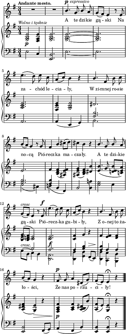 
sVarB = { <g b e>2_\p^\markup { \halign #-0.5 \small \italic "Wolno i tęsknie" } <fis a e'>4 | <g b e>2. | <g~ b^~ e~> | <g b e> | <a c e> | <fis c' e>4 <g b e>2 | \crossStaff { dis'2. | e | fis4 } <b, d fis>( <ais e' fis>) | <ais e' g>( <b d fis>) <dis b'> | % w1
<e b'>4.( g8 <d! e b'>[<c! e a>]) | <b e g>^([<b d! fis>] \crossStaff { <c e>2) | <c e>2._\f | <c fis>4 g' } r | % w2
\crossStaff { fis <e fis> <d fis> } | <a dis fis>( <g e'>_\>) r | <fis a c fis>\!_\p <a c fis> <a b dis>8([b']) | <a, fis'>([e']) <g, e'>4\fermata r \bar "|." }

sVarA = { R2.*2 | \stemUp b4.^\p^\markup { \halign #-1.5 \small \italic "expressivo" } g8 b \stemNeutral a | g([fis]) e4 r8 e | e'4.( d8) e c | \stemUp a8([c]) \stemNeutral b4 r | \stemUp b4. \stemNeutral fis8 b c | b([a]) g4 r8 g | fis4 \stemUp b \stemNeutral cis8([d]) | cis4 b r | % w1
\stemUp b4. g8 b \stemNeutral a | g^\markup { \small \italic "cresc" } ([fis]) e4 r8 e^\f | e'4.( d8) e c | \stemUp a([c]) \stemNeutral b4 r | % w2
\stemUp b4. \stemNeutral fis8 b c | b([a]) g4 r | fis8^\p g a4 dis,8([g]) | fis([e]) e4\fermata r \bar "|." }

lVarA = \lyricmode { A te dzi -- kie gą -- ski Na za -- chód le -- cia -- ły, W_zi -- mnej ro -- sie no -- cą Pió -- recz -- ka ma -- cza -- ły. A te dzi -- kie gą -- ski Pió -- recz -- ka gu -- bi -- ły, Z_o -- nej to ża -- ło -- ści, Że nas po -- rzu -- ci -- ły! }

sVarC = { e2 c4 | <e, b'>2. | e'_~ | e | a, | a4( e g) | << { \voiceTwo b2. | e2( cis4) | d!( } \new Voice { \voiceOne \crossStaff { <fis b>2. | <g b> | <fis b>4 } } >> \oneVoice b, fis) | b2 <b a'!>4 | % w1
<e g>2 e4 | \stemDown e8^\markup { \small \italic "cresc." } ([b] \stemNeutral << { \voiceTwo c4) b | <d, a'>2. | <d d'>4 <g d'> } \new Voice { \voiceOne \crossStaff { g'2 | fis2. | fis4 <g b> } } >> \oneVoice fis,8^\>([e\!]) | % w2
<< { \voiceOne \crossStaff { <fis' b>4 fis fis } } \new Voice { \voiceTwo <d, d'> <c c'> <b b'> } >> | \oneVoice <e b'>2 fis8([g]) | a4( fis b) | <e, b'> <e b'>\fermata r \bar "|." }

\paper { #(set-paper-size "a4")
 oddHeaderMarkup = "" evenHeaderMarkup = "" }
\header { tagline = ##f }
\version "2.18.2"
\score {
\midi {  }
\layout { line-width = #100
\context { \PianoStaff \consists #Span_stem_engraver } indent = 0\cm}
<<
  \new Staff { \clef "violin" \key g \major \time 3/4 \tempo \markup { \small \bold "Andante mesto." } \autoBeamOff \relative b' { \sVarA } }
  \addlyrics { \small \lVarA }
  \new PianoStaff <<
    \new Staff = "up" { \clef "violin" \key g \major \time 3/4 \relative g { \sVarB } }
    \new Staff = "down" { \clef "bass" \key g \major \time 3/4 \relative e { \sVarC } }
  >>
>> }