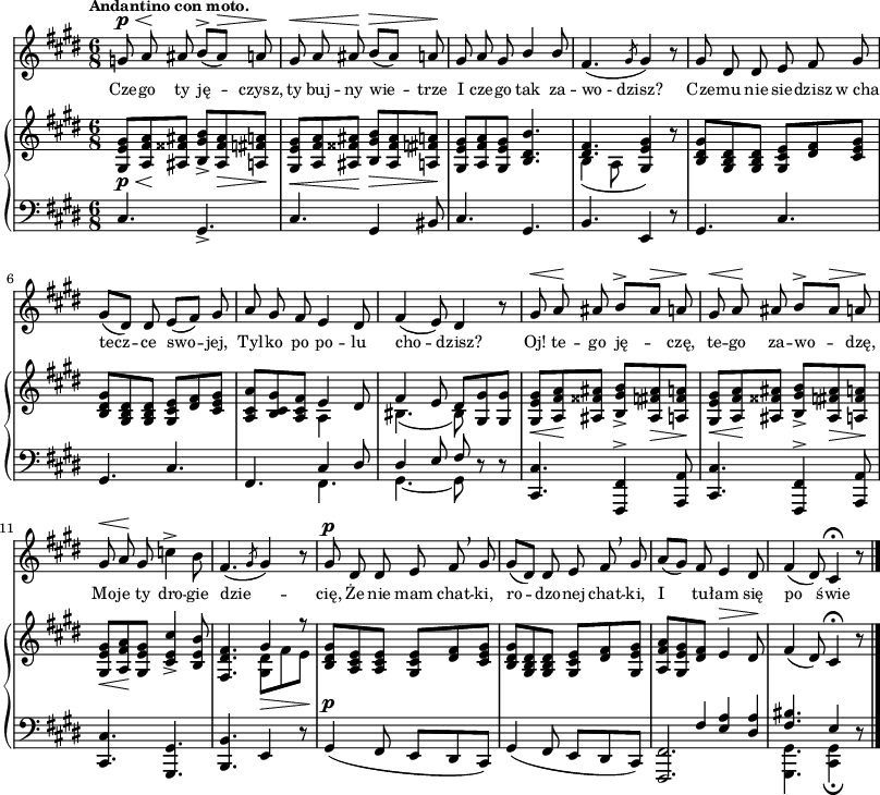 
sVarC = { cis4. gis_> | cis gis4 bis8 | cis4. gis | % w1
b e,4 r8 | gis4. cis | gis4. cis | fis,4. << { \voiceOne cis'4 dis8 } \new Voice { \voiceTwo fis,4. } >> \oneVoice | << { \voiceOne dis'4 e8 fis } \new Voice { \voiceTwo gis,4.~ gis8 } >> \oneVoice r r | <cis, cis'>4. <fis, fis'>4^> <a a'>8 | <cis cis'>4. <fis, fis'>4^> <a a'>8 | % w1
<cis cis'>4. <gis gis'> | <b b'> e4 r8 | gis4^\p( fis8 e[dis cis]) | % w2
gis'4( fis8 e[dis cis]) | << { <fis, fis'>2. | \voiceTwo <gis gis'>4. <cis gis'>4_\fermata } \new Voice { \voiceOne s4 \crossStaff { fis'8 <e a>4 <dis a'>8 } | <fis bis>4. e4 } >> \oneVoice r8 \bar "|." }

sVarA = { g8^\p^\< a\! ais b^>([ais^\>]) a\! | gis^\< a ais\! b^\>([ais]) a\! | gis a gis \stemUp b4 b8 \stemNeutral | % w1
fis4.( \slashedGrace gis8 gis4) r8 | gis dis dis e fis gis | gis([dis]) dis e([fis]) gis | a gis fis e4 dis8 | fis4(e8) dis4 r8 | gis^\< a\! ais b^>[ais^\>] a\! | gis^\< a\! ais b^>[ais^\>] a\! | gis^\< a\! gis c4^> b8 | fis4.( \slashedGrace gis8 gis4) r8 | gis^\p dis dis e fis \breathe gis | gis8([dis]) dis e fis \breathe gis | a([gis]) fis e4 dis8 | fis4( dis8) cis4\fermata r8 \bar "|." }

lVarA = \lyricmode { Cze -- go ty ję -- czysz, ty buj -- ny wie -- trze I cze -- go tak za -- wo_-_dzisz? Cze -- mu nie sie -- dzisz w_cha -- tecz -- ce swo -- jej, Tyl -- ko po po -- lu cho -- dzisz? Oj! te -- go ję -- czę, te -- go za -- wo -- dzę, Mo -- je ty dro -- gie dzie -- cię, Że nie mam chat -- ki, ro -- dzo -- nej chat -- ki, I tu -- łam się po świe -- cie. }

sVarB = { <gis e' gis>8_\p_\<[<a fis' a>\! <ais fisis' ais>] <b gis' b>_>]<ais fisis' ais>_\> <a fis' a>\!] | <gis e' gis>_\<[<a fis' a> <ais fisis' ais>\!] <b gis' b>_\>[<ais fisis' ais> <a fis' a>\!] | <gis e' gis>[<a fis' a> <gis e' gis>] <b dis b'>4. | % w1
<< { \voiceOne <dis fis>4. <e gis>4 } \new Voice { \voiceTwo b4( a8 \stemUp gis4) } >> \oneVoice r8 | <b dis gis>[<gis b dis> <gis b dis>] <gis cis e>[<dis' fis> <cis e gis>] | <b dis gis>[<gis b dis> <gis b dis>] <gis cis e>[<dis' fis> <cis e gis>] | <a cis a'>[<b cis gis'> <a cis fis>] << { \stemDown a4 \stemNeutral } \new Voice { e' } >> dis8 | << { \voiceOne fis4 e8 dis[ } \new Voice { \voiceTwo bis4.( bis8) } >> \oneVoice <gis gis'> <gis gis'>] | <gis e' gis>_\<[<a fis' a>\! <ais fisis' ais>] <b gis' b>_>[<ais fis' ais>_\> <a fis' a>\!] | <gis e' gis>_\<[<a fis' a>\! <ais fisis' ais>] <b gis' b>_>[<ais fis' ais>_\> <a fis' a>\!] | % w1
<gis e' gis>_\<[<a fis' a>\! <gis e' gis>] <cis e cis'>4_> <b e b'>8 | <fis dis' fis>4. << { \voiceOne gis'4 r8 } \new Voice { \voiceTwo <gis, dis'>_\>[fis' e\!] } >> | \oneVoice <b dis gis>[<a cis e> <a cis e>] <gis cis e>[<dis' fis> <cis e gis>] | % w2
<b dis gis>[<gis b dis> <gis b dis>] <gis cis e>[<dis' fis> <gis, e' gis>] | <a fis' a>[<gis e' gis> \crossStaff { <dis' fis>] e4^\> } dis8\! | fis4( dis8) cis4\fermata r8 \bar "|." }

\paper { #(set-paper-size "a3")
 oddHeaderMarkup = "" evenHeaderMarkup = "" }
\header { tagline = ##f }
\version "2.18.2"
\score {
\midi {  }
\layout { line-width = #200
indent = 0\cm}
<<
  \new Staff { \clef "violin" \key e \major \time 6/8 \tempo \markup { \small \bold "Andantino con moto." } \autoBeamOff \relative g' { \sVarA } }
  \addlyrics { \small \lVarA }
  \new PianoStaff <<
    \new Staff = "up" { \clef "violin" \key e \major \time 6/8 \relative g { \sVarB } }
    \new Staff = "down" { \clef "bass" \key e \major \time 6/8 \relative c { \sVarC } }
  >>
>> }