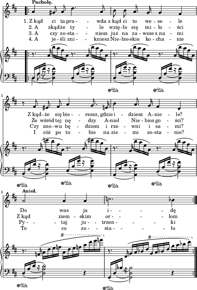 
sVarB = { r8. a'16( b'[a fis a,]) r8. a16( b'[a fis a,]) | r8. a16( b'[a g a,]) r8. a16( b'[a fis a,]) | r8. a16( c'[b fis a,]) r8. \stemUp b16( \stemNeutral cis'[b g b,]) | r8. g16( b'[a e a,]) r8. a16( b'[a fis a,]) | r8. f16( a[d e f] \ottava #1 \set Staff.ottavation = #"8" a[d e f] a[d e f]) \ottava #0 | r8. d,,,16( g[a bes d] \ottava #1 g[a bes d] g[a bes d]) \ottava #0 | }

sVarC = { << { \voiceOne d16\sustainOff\sustainOn [a' fis'] e\rest s4 } \new Voice { \voiceTwo d,4(d) } \new Voice { \voiceTwo s16 a'8.( a4) } \new Voice { \voiceTwo s8 \slurUp fis'( fis4) } >> 
<< { \voiceOne d,16[a' fis'] e\rest s4 } \new Voice { \voiceTwo \once \hide Stem d,4(d) } \new Voice { \voiceTwo s16 \once \hide Stem a'8(s16 a4) } \new Voice { \voiceTwo s8 \slurUp \once \hide Stem fis'(fis4) } >> | 
<< { \voiceOne d,16\sustainOff\sustainOn[b' g'] f\rest s4 } \new Voice { \voiceTwo \once \hide Stem d,4(d) } \new Voice { \voiceTwo s16 \once \hide Stem b'8(s16 b4) } \new Voice { \voiceTwo s8 \slurUp \once \hide Stem g'(g4) } >> 
<< { \voiceOne d,16\sustainOff\sustainOn[a' fis'] e\rest s4 } \new Voice { \voiceTwo \once \hide Stem d,4(d) } \new Voice { \voiceTwo s16 \once \hide Stem a'8(s16 a4) } \new Voice { \voiceTwo s8 \slurUp \once \hide Stem fis'(fis4) } >> | 
<< { \voiceOne b,,16\sustainOff\sustainOn[fis' d'] c\rest s4 } \new Voice { \voiceTwo \once \hide Stem b,4(b) } \new Voice { \voiceTwo s16 \once \hide Stem fis'8(s16 fis4) } \new Voice { \voiceTwo s8 \slurUp \once \hide Stem d'(d4) } >> 
<< { \voiceOne e,16\sustainOff\sustainOn[b' g'] f\rest s4 } \new Voice { \voiceTwo \once \hide Stem e,4(e) } \new Voice { \voiceTwo s16 \once \hide Stem b'8(s16 b4) } \new Voice { \voiceTwo s8 \slurUp \once \hide Stem g'(g4) } >> | 
<< { \voiceOne a,,16\sustainOff\sustainOn[g' cis] b\rest s4 } \new Voice { \voiceTwo \once \hide Stem a,4(a) } \new Voice { \voiceTwo s16 \once \hide Stem g'8(s16 g4) } \new Voice { \voiceTwo s8 \slurUp \once \hide Stem cis(cis4) } >> 
<< { \voiceOne d,16\sustainOff\sustainOn[a' fis'] e\rest s4 } \new Voice { \voiceTwo \once \hide Stem d,4(d) } \new Voice { \voiceTwo s16 \once \hide Stem a'8(s16 a4) } \new Voice { \voiceTwo s8 \slurUp \once \hide Stem fis'(fis4) } >> | 
<< { \voiceOne d,16\sustainOff\sustainOn[a' d] c\rest s2 } \new Voice { \voiceTwo \once \hide Stem d,4(d2) } \new Voice { \voiceTwo s16 \once \hide Stem a'8(s16 a2) } \new Voice { \voiceTwo s8 \slurUp \once \hide Stem d(d2) } >> \oneVoice r4 | 
<< { \voiceOne g,,16\sustainOff\sustainOn[d' bes'] a\rest s2 } \new Voice { \voiceTwo \once \hide Stem g,4(g2) } \new Voice { \voiceTwo s16 \once \hide Stem d'8(s16 d2) } \new Voice { \voiceTwo s8 \once \hide Stem bes'8(bes2) } >> \oneVoice r4 | }

sVarA = { \bar ".|:" a4^\markup { \bold "Pacholę." } gis8 a d4. a8 | b b a8. g16 g4 fis | r8 fis eis fis a4 g8. e16 | b'4 a8. g16 fis4 d | a'2^\markup { \bold "Anioł." }  a4 a | c2. bes4 | }

lVarA = \lyricmode { "1. Z kąd" ci ta "pra - " -- wda z_kąd ci to we -- se -- le Z_kąd -- że się "bie -" -- rzesz, gdzie i -- dziesz A -- nie -- le? Do was ja "i -" -- dę }

lVarC = \lyricmode { "3. A" czy zo -- "sta -" -- niesz już na za -- wsze z_na -- mi Czy zno -- wu bę -- dziem i rze -- wni i sa -- mi? "Py -"  -- taj "ju -" -- "trzen -"  -- ki }

lVarB = \lyricmode { "2. A" zkąd -- że ty -- le wzię -- ło się mi -- ło -- ści Że wśród tej nę -- dzy A -- nioł Nie -- bios go -- ści? Z_kąd ziem -- skim "or -" -- łom }

sVarAk = {  }

sVarAp = {  }

lVarD = \lyricmode { "4. A" je -- śli "zni -" -- kniesz Nie -- bie -- skie ko -- cha -- nie I cóż po to -- bie na zie -- mi zo -- sta -- nie? To co "zo -" -- "sta -" -- ło }

\paper { #(set-paper-size "a4")
 oddHeaderMarkup = "" evenHeaderMarkup = "" }
\header { tagline = ##f }
\version "2.18.2"
\score {
\midi {  }
\layout { line-width = #160
\context { \PianoStaff \consists #Span_stem_engraver } indent = 0\cm}
<<
\new Staff { \clef "violin" \key d \major \time 4/4 \override Staff.TimeSignature #'transparent = ##t \autoBeamOff \relative f' { \sVarAp \repeat volta 4 { \sVarA } \sVarAk } }
\addlyrics { \lVarA }
\addlyrics { \lVarB }
\addlyrics { \lVarC }
\addlyrics { \lVarD }
\new PianoStaff <<
  \new Staff { \clef "violin" \key d \major \time 4/4 \override Staff.TimeSignature #'transparent = ##t \relative a { \sVarB } }
  \new Staff { \clef "bass" \key d \major \time 4/4 \override Staff.TimeSignature #'transparent = ##t \relative d { \mergeDifferentlyDottedOn \sVarC } }
  >>
>> }