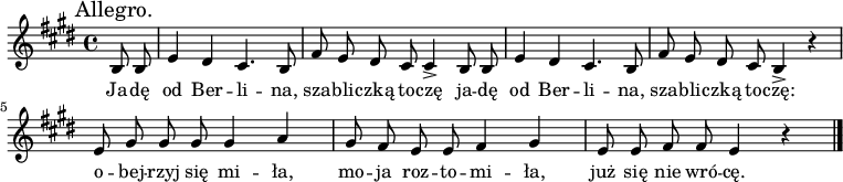  
\relative d' {
\set Staff.midiInstrument = "flute" 
\key e \major
\time 4/4
\mark "Allegro." 
\autoBeamOff
\partial 4 b8 b | e4 dis cis4. b8 | fis' e dis cis cis4-> b8 b | e4 dis cis4. b8  | fis' e dis cis b4-> r |
e8 gis gis gis gis4 a | gis8 fis e e fis4 gis | e8 e fis fis e4 r
\bar "|."
}
\addlyrics {
Ja -- dę od Ber -- li -- na, sza -- bli -- czką to -- czę
ja -- dę od Ber -- li -- na, sza -- bli -- czką to -- czę:
o -- bej -- rzyj się mi -- ła, mo -- ja roz -- to -- mi -- ła,
już się nie wró -- cę.
}
