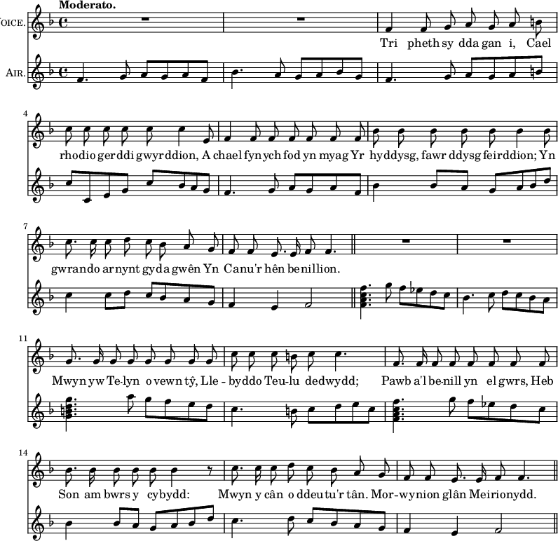 { << \new Staff \with { instrumentName = \markup { \caps "Voice." } } \relative f' { \key f \major \time 4/4 \tempo "Moderato." \autoBeamOff
 R1 R | f4 f8 g a g a b | c c c c c c4 e,8 |
 f4 f8 f f f f f | bes bes bes bes bes bes4 bes8 |
 c8. c16 c8 d c bes a g | f f e8. e16 f8 f4. \bar "||"
 R1 R | g8. g16 g8 g g g g g |
 c c c b c c4. | f,8. f16 f8 f f f f f |
 bes8. bes16 bes8 bes bes bes4 r8 | c8. c16 c8 d c bes a g |
 f f e8. e16 f8 f4. \bar "||" }
\addlyrics { Tri pheth sy dda gan i, Cael
 rho -- dio ger -- ddi gwyr -- ddion, A
 chael fyn -- ych fod yn myag Yr
 hy -- ddysg, fawr ddysg feir -- ddion; Yn
 gwran -- do ar -- nynt gy -- da gwên Yn
 Ca -- nu'r hên be -- nil -- lion.
 Mwyn yw Te -- lyn o vewn tŷ, Lle --
 by -- ddo Teu -- lu de -- dwydd;
 Pawb a'l be -- nill yn el gwrs, Heb
 Son am bwrs y cy -- bydd:
 Mwyn y cân o ddeu -- tu'r tân. Mor --
 wy -- nion glân Mei -- rio -- nydd. }
\new Staff \with { instrumentName = \markup { \caps "Air." } } \relative f' { \key f \major
 f4. g8 a g a f | bes4. a8 g a bes g |
 f4. g8 a g a b | c c, e g c bes a g |
 f4. g8 a g a f | bes4 bes8 a g a bes d |
 c4 c8 d c bes a g | f4 e f2 |
 <f a c f>4. g'8 f ees d c | bes4. c8 d c bes a |
 <g b d g>4. a'8 g f e d |
 c4. b8 c d e c | <f c a f>4. g8 f ees d c |
 bes4 bes8 a g a bes d | c4. d8 c bes a g | %end column 1
 f4 e f2 } >> }