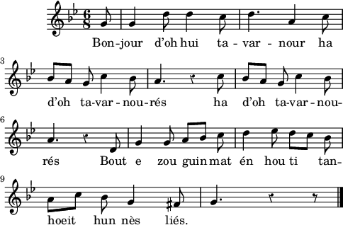 
\version "2.16.2"
\header {
  tagline = ##f
}
\score {
  <<
    \new Voice = "kan" {
      \autoBeamOff
      \relative c'' {
        \clef treble
        \key g \minor
        %\set Staff.instrumentName = \markup {\huge \bold I.}
        \time 6/8
        \partial 8*1
        %\set melismaBusyProperties = #'()
        \override Rest #'style = #'classical
        %\tempo \markup {\italic Moderato} 4=108
    
g8 | g4 d'8 d4 c8 | d4. a4 c8 | \break
bes [a] g c4 bes8 | a4. r4 c8 | bes [a] g c4 bes8 | \break
a4. r4 d,8 | g4 g8 a [bes] c | d4 ees8 d [c] bes | \break
a [c] bes g4 fis8 | g4. r4 r8  \bar "|."
      }
    }
    \new Lyrics \lyricsto "kan" 
    {
     %\override LyricText #'font-shape = #'italic
%\set stanza = "1."
Bon -- jour d’oh hui ta -- var -- nour ha d’oh ta -- var -- nou -- rés
ha d’oh ta -- var -- nou -- rés
Bout e zou guin mat én hou ti tan -- hoeit hun nès liés.
    }
  >>
  \layout { 
   % indent = #00
     line-width = #120
   %ragged-last = ##t
  }
  \midi {
    \context {
      \Score
      tempoWholesPerMinute = #(ly:make-moment 96 4)
    }
  }
}
