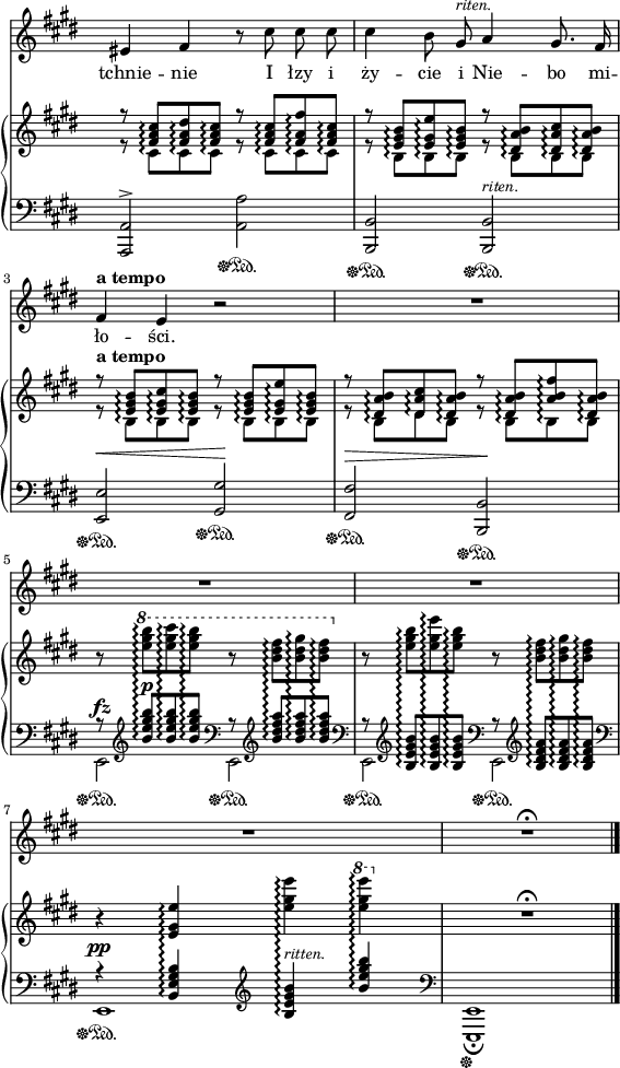 
sVarB = { << { \voiceOne r8 <fis' a cis>\arpeggio[<fis a dis>\arpeggio <fis a cis>\arpeggio] r <fis a cis>\arpeggio[<fis a fis'>\arpeggio <fis a cis>\arpeggio] | r <e gis b>\arpeggio[<e gis e'>\arpeggio <e gis b>\arpeggio] r <dis a' b>\arpeggio[<dis a' cis>\arpeggio <dis a' b>\arpeggio] | r^\markup { \bold "a tempo" } <e gis b>\arpeggio[<e gis cis>\arpeggio <e gis b>\arpeggio] r <e gis b>\arpeggio[<e gis e'>\arpeggio <e gis b>\arpeggio] | r <dis a' b>\arpeggio[<dis a' cis>\arpeggio <dis a' b>\arpeggio] r <dis a' b>\arpeggio[<a' b fis'>\arpeggio <dis, a' b>\arpeggio] } \new Voice { \voiceTwo r8 cis\arpeggio[cis\arpeggio cis\arpeggio] r cis\arpeggio[cis\arpeggio cis\arpeggio] | r b\arpeggio[b\arpeggio b\arpeggio] r b\arpeggio[b\arpeggio b\arpeggio] | r b\arpeggio[b\arpeggio b\arpeggio] r b\arpeggio[b\arpeggio b\arpeggio] | r b\arpeggio[dis\arpeggio b\arpeggio] r b\arpeggio[b\arpeggio b\arpeggio] } >> | \oneVoice r8 \ottava #1 \set Staff.ottavation = #"8" \stemDown <e'' gis b>\arpeggio[<e gis cis>\arpeggio <e gis b>\arpeggio] r <b dis fis>\arpeggio[<b dis gis>\arpeggio <b dis fis>\arpeggio] \ottava #0 | r <e, gis b>\arpeggio[<e gis e'>\arpeggio <e gis b>\arpeggio] r <b dis fis>\arpeggio[<b dis gis>\arpeggio <b dis fis>\arpeggio] \stemNeutral | r4 <e, gis e'>\arpeggio <e' gis e'>\arpeggio \ottava #1 \set Staff.ottavation = #"8" <e' gis e'>\arpeggio \ottava #0 | R1\fermata | }

sVarA = { eis4 fis r8 cis' cis cis | cis4 b8 gis^\markup { \small \italic "riten." } a4 gis8. fis16 | fis4^\markup { \bold "a tempo" } e r2 | R1*4 | R1\fermata \bar "|." }

lVarA = \lyricmode { tchnie -- nie I łzy i ży -- cie i Nie -- bo mi -- ło -- ści. }

sVarC = { <a a'>2^>\sustainOff\sustainOn <a' a'>\sustainOff\sustainOn | <b, b'>\sustainOff\sustainOn <b b'>^\markup { \small \italic "riten." } \sustainOff\sustainOn | <e e'>^\<\sustainOff\sustainOn <gis gis'>\!\sustainOff\sustainOn | <fis fis'>^\>\sustainOff\sustainOn <b, b'>\!\sustainOff\sustainOn | << { \voiceOne r8 \clef "violin" <b''' e gis b>^\p\arpeggio[<b e gis b>\arpeggio <b e gis b>\arpeggio] \clef "bass" r8 \clef "violin" <b dis fis a>\arpeggio[<b dis fis a>\arpeggio <b dis fis a>\arpeggio] \clef "bass" | r8 \clef "violin" <b, e gis b>\arpeggio[<b e gis b>\arpeggio <b e gis b>\arpeggio] \clef "bass" r8 \clef "violin" <b dis fis a>\arpeggio[<b dis fis a>\arpeggio <b dis fis a>\arpeggio] \clef "bass" | r4^\pp <b, e gis b>\arpeggio \clef "violin" <b' e gis b>\arpeggio^\markup { \small \italic "ritten." } <b' e gis b>\arpeggio \clef "bass" } \new Voice { \voiceTwo e,,,2^\fz\sustainOff\sustainOn e\sustainOff\sustainOn | e\sustainOff\sustainOn e\sustainOff\sustainOn | e1\sustainOff\sustainOn } >> | \oneVoice <e, e'>1_\fermata\sustainOff | }

\paper { #(set-paper-size "a4")
 oddHeaderMarkup = "" evenHeaderMarkup = "" }
\header { tagline = ##f }
\version "2.18.2"
\score {
\midi {  }
\layout { line-width = #140
indent = 0\cm}
<<
\new Staff { \clef "violin" \key e \major \time 4/4 \override Staff.TimeSignature #'transparent = ##t \autoBeamOff \relative g' { \sVarA } }
\addlyrics { \lVarA }
\new PianoStaff <<
  \set PianoStaff.connectArpeggios = ##t
  \new Staff = "up" { \clef "violin" \key e \major \time 4/4 \override Staff.TimeSignature #'transparent = ##t \relative b { \sVarB } }
  \new Staff = "down" { \clef "bass" \key e \major \time 4/4 \override Staff.TimeSignature #'transparent = ##t \relative g,, { \sVarC } }
  >>
>> }