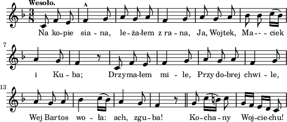 
lVarA = \lyricmode { Na ko -- pie sia -- na, le -- ża -- łem z_ra -- na, Ja, Woj -- tek, Ma -- - -- ciek i Ku -- ba; Drzy -- ma -- łem mi -- le, Przy do -- brej chwi -- le, Wej Bar -- tos wo -- ła: ach, zgu -- ba! Ko -- cha -- ny Woj -- cie -- chu! }

sVarArep = {  }

sVarAp = { c8 f e | f4^^ g8 | a g a | f4 g8 | a g a | bes bes c16([bes]) | a4 g8 | f4 r8 | c f e | f4 g8 | a g a | f4 g8 a g a | bes4 c16([bes]) | a4 g8  | f4 r8 \bar "||" g8 c16([b]) c8 | g16[f] e[d] c8 | }

\paper { #(set-paper-size "a4")
 oddHeaderMarkup = "" evenHeaderMarkup = "" }
\header { tagline = ##f }
\version "2.18.2"
\score {
\midi {  }
\layout { line-width = #140
indent = 0\cm}
\new Staff { \clef "violin" \key d \minor \time 3/8 \tempo \markup { \small "Wesoło." } \autoBeamOff \relative c' { \sVarAp \repeat volta 2 { \sVarArep } } }
  \addlyrics { \small \lVarA } }