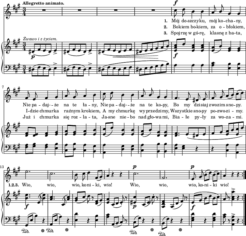 
sVarC = { dis8([fis e dis]) e4^> | dis8([fis e dis]) e4^> | dis8([fis e dis e fis] | dis[e fis gis a b]) | a4 a a | <a cis>4 <e b'> <e b'> | <fis a>8[<gis b>] <fis a>4 <e b'> | <cis a'>8[<d b'>] <cis a'>4 <b gis'> | % w1
<a a'> <d gis> <d gis> | <cis a'> <b b'> <b b'> | <e a> <e gis> r | r <cis a'> <a a'> | % w2
gis8\sustainOn([e'] b'4) r\sustainOff | a,8\sustainOn([e'] a4) r\sustainOff | <e d'>4 r <e b'> | <a cis> a,8([b] cis) r | cis8\sustainOn([gis']) r4 r\sustainOff | b,8\sustainOn([fis']) r4 r\sustainOff | <e gis d'> r <e gis d'>  | <a cis>8 r <a, e' a>4^> r }

lVarC = \lyricmode { \set stanza = "3. " Spoj -- rzę w_gó -- rę, kla -- snę z_ba -- ta, Już i chmur -- ka się roz -- la -- ta, Ja -- sne nie -- bo nad gło -- wa -- mi, Bia -- łe py -- ły za wo -- za -- mi. }

sVarA = { R2.*4 | cis8^\f d b4 b | a8 \stemUp b \stemNeutral gis4 gis | fis8 e fis4 gis | a8 gis a4 b | % w1
cis8 d b4 b | a8 \stemUp b \stemNeutral gis4 gis | fis4. e8 dis e | fis gis a([b]) cis([d]) | % w2
e2. | cis | b8 cis d4 fis,8([gis]) | a4 r r | cis2.^\p | fis, | e8^\p gis b([d]) b([cis]) | a4 r r \bar ":|." }

lVarA = \lyricmode { \set stanza = "1. " Mój de -- szczy -- ku, mój ko -- cha -- ny, Nie pa -- daj- -- że na te ła -- ny, Nie pa -- daj- -- że na te ko -- py, Bo my dzi -- siaj zwo -- zim sno -- py. \set stanza = "1.2.3. " Wio, wio, wio, ko -- ni -- ki, wio! Wio, wio, wio, ko -- ni -- ki wio! }

lVarB = \lyricmode { \set stanza = "2. " Bo -- kiem bo -- kiem, za o -- bło -- kiem, I -- dzie chmur -- ka ra -- źnym kro -- kiem, A my chmur -- kę wy -- prze -- dzi -- my, Wszy -- stkie sno -- py po -- zwo -- zi -- my. }

sVarB = { dis8_\p^\markup { \halign #-0.5 \small \italic "Żwawo i z życiem." } ([fis e dis]) e4_> | dis8([fis e dis]) e4_> | dis8([fis e_\< dis e fis] | dis[e fis gis\! a b]) | <e, a cis>_\f[d'] <e, a cis>4 <e a cis> | <e a>8([b']) <e, gis>4 <e gis> | <d fis>8[<d e>] <d fis>4 <e gis> | <e a>8[<e gis>] <e a>4 <e b'> | % w1
<e cis'>8([d']) <e, b'>4 <e b'> | <e a>8([b']) <d, gis>4 <d gis> | <d fis>4. e8([dis e] | fis[gis] <e a>[b' <e, cis'> d']) | % w2
<b e>4._\f e,8( <b' e>4) | \stemUp <a cis>4. cis,8^( <a' cis>4) \stemNeutral | <gis b>8_([cis] d) r <d, fis>([gis]) | <e a>4 cis8([d] e-.) r | <eis cis'>4_\p cis8_([eis] cis'-.) r | <a, d fis>4 a8([d] fis) r | e_\f([gis] b[d] b[cis]) | a r <a cis a'>4^> r \bar ":|." }

\paper { #(set-paper-size "a3")
 oddHeaderMarkup = "" evenHeaderMarkup = "" }
\header { tagline = ##f }
\version "2.18.2"
\score {
\midi {  }
\layout { line-width = #200
indent = 0\cm}
<<
  \new Staff { \clef "violin" \key a \major \time 3/4 \tempo \markup { \small \bold "Allegretto animato." } \autoBeamOff \relative c'' { \sVarA } }
  \addlyrics { \small \lVarA }
  \addlyrics { \small \lVarB }
  \addlyrics { \small \lVarC }
  \new PianoStaff <<
    \new Staff = "up" { \clef "violin" \key a \major \time 3/4 \relative d' { \sVarB } }
    \new Staff = "down" { \clef "bass" \key a \major \time 3/4 \relative d { \repeat volta 3 { \sVarC } } }
  >>
>> }