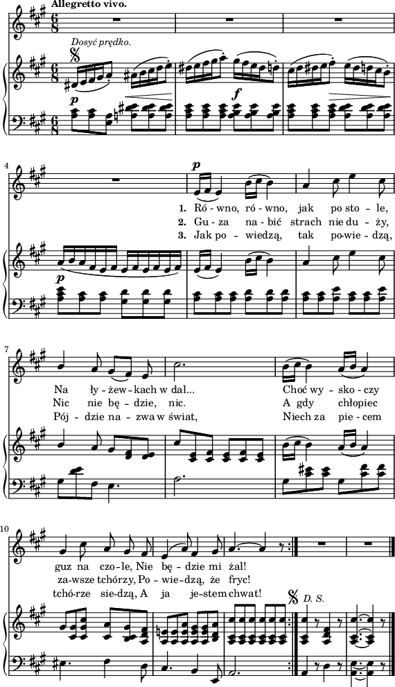 
lVarA = \lyricmode { \set stanza = "1. " Ró_-_wno, ró_-_wno, jak po sto -- le, Na ły -- żew -- kach w_dal... Choć_wy -- sko_-_czy guz na czo -- le, Nie bę -- dzie mi żal! }

lVarC = \lyricmode { \set stanza = "3. " Jak_po -- wiedzą, tak po -- wie -- dzą, Pój -- dzie na -- zwa w_świat, Niech_za pie_-_cem tchó -- rze sie -- dzą, A ja je -- stem chwat! }

sVarA = { R2.*4 | e16(^\p[fis] e4) b'16([cis] b4) | a4 cis8 e4 cis8 | \stemUp b4 \stemNeutral a8 gis([fis]) e | cis'2. | b16([cis] b4) a16([b] a4) | gis cis8 a gis fis | e4^(a8) fis4 gis8 | a4.^~ a4 r8 \bar ":|." R2.*2 \bar "|." }

lVarB = \lyricmode { \set stanza = "2. " Gu_-_za na_-_bić strach nie du -- ży, Nic nie bę -- dzie, nic. A__gdy chłopiec za -- wsze tchó -- rzy, Po -- wie -- dzą, że fryc! }

sVarCrep = { <a cis>8^\p[<a cis> <a e>] <a! dis e>^\<[<a dis e> <a dis e>\!] | <a cis e>[<a cis e> <a cis e>] <a b e>^\f[<a b e> <a b e>] | <a cis e>[<a cis e> <a cis e>^\>] <a d e>[<a d e> <a d e>\!] | % w1
<a cis e>^\p[<a cis> <a cis>] <gis d'>]<gis d'> <gis d'>] | <a cis>[<a cis> <a cis>] <a d>[<a d> <a d>] | <a cis>[<a cis> <a e'>] <a cis>[<a cis> <a e'>] | % w2
gis[<d' e> fis,] e4. | a2. | gis8[<cis eis> <cis eis>] gis8[<cis fis> <cis fis>] eis,4. fis4 d8 | cis4. b4 e,8 | a2. }

sVarB = { dis16\segno^\markup { \small \italic "Dosyć prędko." } ([e fis gis a8-.]) ais16([b cis d e8-.]) | dis16([e fis gis a8-.]) gis16([fis e dis d8-.]) | cis16([d dis e fis8-.]) e16([dis d cis b8-.]) | % w1
a16([b a fis e fis] e[fis e fis e fis]) | e([fis] e4) b'16([cis] b4) | a cis8 e4 cis8 | % w2
\stemUp b4 \stemNeutral a8 gis[<d fis> <d e>] | cis'[<cis, e> <cis fis>] <cis e>[<cis fis> <cis e>] | b'16([cis] b4) a16([b] a4) | gis8[<cis, gis'> <cis gis' cis>] <cis a'>[<b cis gis'> <a d fis>] | <a e'!>8[<a e'> <a e' a>] <a e' gis>[<a e' gis> <b d a'>] | <a cis cis'>[<a cis cis'> <a cis cis'>] <a cis cis'>[<a cis cis'> <a cis cis'>]^\markup { "  " { \raise #1 \musicglyph #"scripts.segno" } \small \italic " D. S." } \bar ":|." <a cis cis'>4 r8 <a d fis>4 r8 | <a~ cis^~ cis'~>4. <a cis cis'>4 r8 \bar "|." }

sVarCk = {  a4 r8 d4 r8 | \stemDown <a e'>4._~<a e'>4 r8 \bar "|." }

\paper { #(set-paper-size "a4")
 oddHeaderMarkup = "" evenHeaderMarkup = "" }
\header { tagline = ##f }
\version "2.18.2"
\score {
\midi {  }
\layout { line-width = #140
indent = 0\cm}
<<
  \new Staff { \clef "violin" \key a \major \time 6/8 \tempo \markup { \small \bold "Allegretto vivo." } \autoBeamOff \relative e' { \sVarA } }
  \addlyrics { \small \lVarA }
  \addlyrics { \small \lVarB }
  \addlyrics { \small \lVarC }
  \new PianoStaff <<
    \new Staff = "up" { \clef "violin" \key a \major \time 6/8 \relative d' { \sVarB } }
    \new Staff = "down" { \clef "bass" \key a \major \time 6/8 \relative a { \repeat volta 3 { \sVarCrep } \sVarCk } }
  >>
>> }