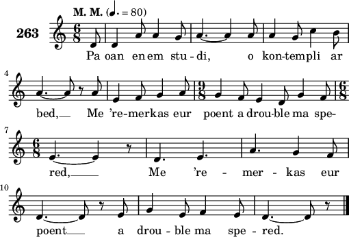 
\score {
 \new Staff {
  \set Staff.instrumentName = \markup {\huge \bold 263}
  \relative c'{
    \clef treble
    \tempo \markup {"M. M."} 4.= 80
    \autoBeamOff
    \key c \major
    \time 6/8
    \partial 8*1
    d8 d4 a'8 a4 g8 | a4. ~ a4 a8 | a4 g8 c4 b8 | \break
    a4. ~ a8 r a8 | e4 f8 g4 a8 | \time 9/8 g4 f8 e4 d8 g4 f8 | \break
    \time 6/8 e4. ~ e4 r8 | d4. e4. | a4. g4 f8 | \break
    d4. ~ d8 r e | g4 e8 f4 e8 | d4. ~ d8 r8 \bar "|."
  }
  \addlyrics{
    Pa oan en em stu -- di, o kon -- tem -- pli ar
    bed, __ Me ’re -- mer -- kas eur poent a drou -- ble ma spe --
    red, __ Me ’re -- mer -- kas eur
    poent __ a drou -- ble ma spe -- red.
  }
 }
 \layout { line-width = #125 }
 \midi { }
}
\header { tagline = ##f }
