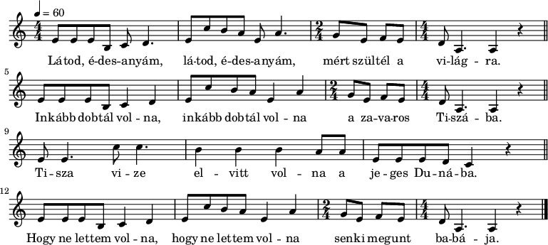 
{
   <<
   \relative c' {
      \key a \minor
      \numericTimeSignature \time 4/4
      \tempo 4 = 60
      \set Staff.midiInstrument = "recorder"
      \transposition c'
        e8  e e b c d4. e8 c' b a e a4. \time 2/4 g8 e f e \time 4/4 d a4. a4 r \bar "||"
        e'8 e e b c4 d  e8 c' b a e4 a  \time 2/4 g8 e f e \time 4/4 d a4. a4 r \bar "||" \break
        e'8 e4. c'8 c4. b4 b b a8 a e e e d c4 r \bar "||" \break
        e8 e e b c4 d  e8 c' b a e4 a  \time 2/4 g8 e f e \time 4/4 d a4. a4 r \bar "|."
      }
   \addlyrics {
        Lá -- tod, é -- des -- a -- nyám, lá -- tod, é -- des -- a -- nyám, mért szül -- tél a vi -- lág -- ra.
        In -- kább dob -- tál vol -- na, in -- kább dob -- tál vol -- na a za -- va -- ros Ti -- szá -- ba.
        Ti -- sza vi -- ze el -- vitt vol -- na a je -- ges Du -- ná -- ba.
        Hogy ne let -- tem vol -- na, hogy ne let -- tem vol -- na sen -- ki meg -- unt ba -- bá -- ja.
      }
   >>
}
