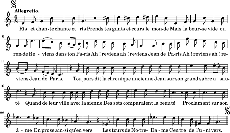 
\relative c' {
  \time 6/8
  \key c \major
  \tempo "Allegretto."
  \autoBeamOff
  \set Score.tempoHideNote = ##t
    \tempo 4 = 120
  \set Staff.midiInstrument = #"piccolo"
\mark \markup { \musicglyph #"scripts.segno" }
\partial 4. e4 f8 | g4 c8 g4 c8 | g4. c4 cis8 | d4 cis8 d4 dis8 
e4 c8 e,4 f8 | g4 c8 g4 c8 | g4 g8 e'4. | e8[ (d)] c b[ (a)] b 
c e d c b a | g4 g8 b4 b8 | c g' f e d c 
b[ (a)] g f[ (e)] d | c4. \bar "||"
  r4 g'8 | c c c c c c 
d4 d8 d d d | e4 e8 e[ (d)] c | d4. r4 g,8 
c c c c c c | d4 d8 d d d | e4 e8 d4 d8
% {page suivante}
c4. r8 c c | c4. c4 c8 | ees4. ees4 des8 | c4. c8 bes aes 
g4. r4 ees8 | c'4 c8 c4 c8 | ees4. ees4 d8 | c4 c8 fis,4 fis8 | g4. 
\bar "||" \mark \markup { \musicglyph #"scripts.segno" }
}

\addlyrics {
Ris et chan -- te chante et ris
Prends tes gants et cours le mon -- de
Mais la bour -- se vide ou ron -- de
Re -- viens dans ton Pa -- ris
"Ah !" re -- viens "ah !" re -- viens Jean de Pa -- ris
"Ah !" re -- viens "ah !" re -- viens Jean de Pa -- ris.
Tou -- jours dit la chro -- nique an -- cien -- ne
Jean sur son grand sabre a sau -- té
Quand de leur ville a -- vec la sien -- ne
Des sots com -- pa -- raient la beau -- té
Pro -- cla -- mant sur son â -- me
En prose ain -- si qu’en vers
Les tours de No -- tre- Da -- me
Cen -- tre de l’u -- ni -- vers.
}
