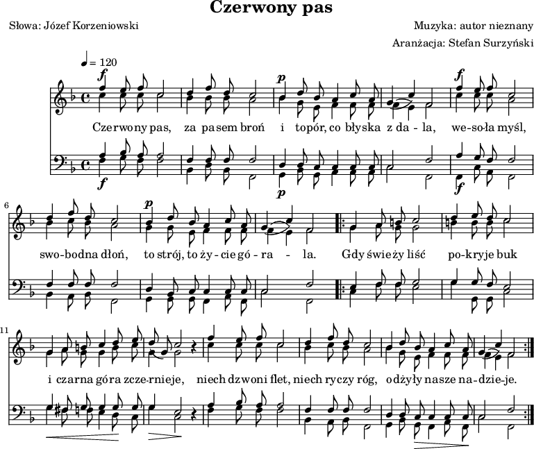 
\version "2.20.0"

\header{
title = "Czerwony pas"
poet = "Słowa: Józef Korzeniowski"
composer = "Muzyka: autor nieznany"
arranger = "Aranżacja: Stefan Surzyński"
tagline = ""
}

\score{

<<
\new Staff \with {midiInstrument = "oboe"} {
   \clef treble
   \key f \major
   \time 4/4
   \tempo 4=120
<<
   \new Voice = "sop" { \stemUp \autoBeamOff
      f''4 e''8 f'' c''2 |
      d''4 f''8 d'' c''2 |
      bes'4 d''8 bes' a'4 c''8 a' |
   % ---
      g'4( c'') f'2 |

      f''4 e''8 f'' c''2 |
      d''4 f''8 d'' c''2 |
   % ======
      bes'4 d''8 bes' a'4 c''8 a' |
      g'4( c'') f'2 |

      \repeat volta 2 {
         g'4 a'8 b' c''2 |
   % ---
         d''4 e''8 d'' c''2 |
         g'4 a'8 b' c''4 d''8 e'' |
         d''8( g') c''2 r4 |
   % ---
         f''4 e''8 f'' c''2 |
         d''4 f''8 d'' c''2 |
         bes'4 d''8 bes' a'4 c''8 a' |
         g'4( c'') f'2 |
      }            
   }
   \new Voice = "alt" { \stemDown \autoBeamOff
      ^\f c''4 c''8 c'' c''2 |
      bes'4 bes'8 bes' a'2 |
      ^\p bes'4 g'8 e' f'4 f'8 f' |
   % ---
      f'4( e') f'2 |

      ^\f c''4 c''8 c'' a'2 |
      bes'4 c''8 bes' a'2 |
   % ======
      ^\p g'4 g'8 e' f'4 f'8 f' |
      f'4( e') f'2 |  

      \repeat volta 2 {
         g'4 a'8 g' g'2 |
   % ---
         b'4 b'8 b' c''2 |
         g'4 a'8 g' g'4 b'8 c'' |
         g'4 g'2 r4 |       
   % ---
         c''4 c''8 c'' c''2 |
         bes'4 c''8 bes' a'2 |
         bes'4 g'8 e' f'4 f'8 f' |
         f'4( e') f'2 |
      }
   }
>>
}
\new Lyrics \lyricsto "sop" {
Cze -- rwo -- ny pas, za pa -- sem broń
i to -- pór, co bły -- ska z_da -- la,
we -- so -- ła myśl, swo -- bo -- dna dłoń,
to strój, to ży -- cie gó -- ra -- la.

Gdy świe -- ży liść po -- kry -- je buk
i cza -- rna gó -- ra zcze -- rnie -- je,
niech dzw -- oni flet, niech ry -- czy róg,
o -- dży -- ły na -- sze na -- dzie -- je.
   }

\new Staff \with {midiInstrument = "oboe"} {
   \clef bass
   \key f \major
   \time 4/4
   \tempo 4=120
<<
   \new Voice = "ten" { \stemUp \autoBeamOff
      a4 bes8 a a2 |
      f4 f8 f f2 |
      d4 d8 c c4 c8 c |
   % ---
      c2 f |

      a4 g8 f f2 |
      f4 f8 f f2 |
   % ======
      d4 bes,8 c c4 c8 c |
      c2 f |

      \repeat volta 2 {
         e4 f8 f g2 |
   % ---
         g4 g8 f e2 |
         g4 fis8 g g4 g8 g |
         g4 e2 r4 |
   % ---
         a4 bes8 a a2 |
         f4 f8 f f2 |
         d4 d8 c c4 c8 c |
         c2 f |        
      }      
   }
   \new Voice = "bas" { \stemDown \autoBeamOff
      _\f f4 g8 f f2 |
      bes,4 d8 bes, f,2 |
      _\p g,4 bes,8 g, a,4 a,8 a, |
   % ---
      c2 f, |     

      _\f f,4 c8 a, f,2 |
      bes,4 a,8 bes, f,2 |
   % ======
      g,4 g,8 g, f,4 a,8 f, |
      c2 f, |  

      \repeat volta 2 {
         c4 f8 f e2 |
   % ---
         g4 g,8 g, c2 |
         g4 _\< fis8 f e4 d8 \! c |
         _\> g4 c2 \! r4 |   
   % ---
         f4 g8 f f2 |
         bes,4 a,8 bes, f,2 |
         g,4 bes,8 g, _\> f,4 a,8 f, \! |
         c2 f,2 |
      }
   }
>>
}
>>

\layout{}
\midi{}
}
