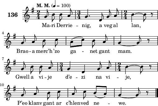 
\score {
 \new Staff {
  \set Staff.instrumentName = \markup {\huge \bold 136}
  \relative c'{
    \clef treble
    \tempo \markup {"M. M."} 4= 100
    \key g \major
    \autoBeamOff
    \time 2/4
    g'8 b b a | \time 3/4 g4. d8 g a | \time 2/4 b4 ~ b8 r | \break
    g a b c | a([ c]) b a | g4 ~ g8 r | \break
    g b b a | \time 3/4 g4 d g8 a | \time 2/4 b4 ~ b8 r | \break
    g a b c | a c b([ a]) | g4 ~ g8 r \bar "|." 
  }
  \addlyrics{
    Ma -- ri Der -- rie -- nig, a veg al lan,
    Brao -- a merc’h ’zo ga -- net gant mam.
    Gwell a vi -- je d’e -- zi na vi -- je,
    P’eo klanv gant ar c’hlen -- ved ne -- we.
  }
 }
 \layout { line-width = #125 }
 \midi { }
}
\header { tagline = ##f }
