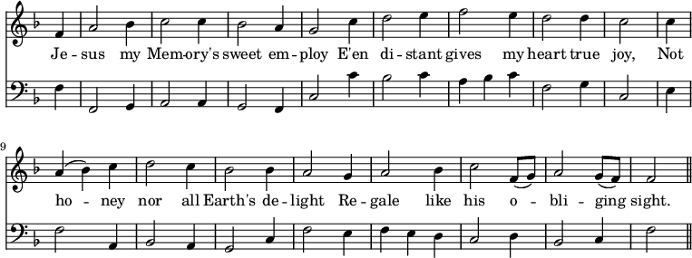 << \new Staff \relative f' { \time 3/4 \key f \major \omit Staff.TimeSignature \override Stem.neutral-direction = #up
  \partial 4 f4 | a2 bes4 | c2 c4 | bes2 a4 | g2 c4 | d2 e4 | f2 e4 | d2 d4 | c2 \bar "|"
  c4 | a (bes) c | d2 c4 | bes2 bes4 | a2 g4 | a2 bes4 | c2 f,8 (g) | a2 g8 (f) | f2 \bar "||" }
\addlyrics { Je -- sus my Mem -- ory's sweet em -- ploy E'en di -- stant gives my heart true joy, Not ho -- ney nor all Earth's de -- light Re -- gale like his o -- bli -- ging sight. }
\new Staff \relative f { \clef bass \key f \major \omit Staff.TimeSignature
  \partial 4 f4 | f,2 g4 | a2 a4 | g2 f4 | c'2 c'4 | bes2 c4 | a bes c | f,2 g4 | c,2 \bar "|"
  e4 | f2 a,4 | bes2 a4 | g2 c4 | f2 e4 | f e d | c2 d4 | bes2 c4 | f2 \bar "||" } >>