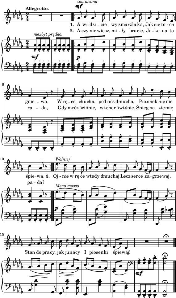 
sVarB = { <des aes'>8-.^\markup { \small \italic "niezbyt prędko." } [<des aes'>-. <des aes'>-. <des aes'>-.] | <des aes'>-.[<des aes'>-. <des aes'>-. <des aes'>-.] \repeat volta 2 { <des aes'>-.[<des bes'>-. <des aes'>-. <des des'>-.] | <des aes'>-.[<des bes'>-. <des aes'>-. <des des'>-.] | % w1
<c es aes>-.[<bes des ges> <aes c f> <ges bes es>] | <aes des f>4 <f aes des>8 r | <aes c es>-.[<aes c f>-. <aes c es>-. <c es aes>-.] | <des f>-.[<des ges> <des f> <des aes'>] | % w2
<des ges>-.[<des des'>] <des ges c>[<des ges bes>] | <c aes' c>4 <c aes'>8 r } es'8.^\markup { \small \italic "Meno mosso" }([des16] c8[bes]) | aes([bes] aes[des]) | es,8([bes'] ges[f16 es]) | f4( aes8) r | \slurDown ges8._\<([aes16] bes8\![c]) | c_\>([des] aes\![f]) \slurNeutral | % w1
bes8.([aes16] ges8[f]) | <c es>([aes'] des,4) | \clef "bass" <f, aes>8-._\mf[<f bes>-. <f aes>-. <f des'>-.] | <f des'>2\fermata | }

sVarA = { R2*2 | \repeat volta 2 { aes8^\mf^\markup { \small \italic "con anima" } \stemUp bes \stemNeutral aes des | aes \stemUp bes \stemNeutral aes des | % w1
aes ges f es | f4 des8 r | es f es aes |f ges f aes | % w2
ges des' c bes | c4 aes8 r } es'8.^\markup { \small \italic "Wolniej" } des16 c8 bes | aes \stemUp bes \stemNeutral aes des | es,8 \stemUp bes' ges f16([es]) | f4 aes8 r | ges8. aes16 bes8 \stemNeutral c | c des aes f | \stemUp bes8. \stemNeutral aes16 ges8 f | es([aes]) des,4 | R2 | R2\fermata \bar "|." }

lVarA = \lyricmode { \set stanza = "1. " A wi -- dzi -- cie wy zmar -- źla -- ka, Jak się to_- on gnie -- wa, W_rę -- ce chu -- cha, pod nos dmu -- cha, Pio -- snek nic nie śpie -- wa. \set stanza = "3. " Oj_- nie w_rę ce wte -- dy dmu -- chaj Lecz ser -- ce za -- grze -- waj, Stań do pra -- cy, jak ju -- na -- cy I pio -- sen -- ki śpie -- waj! }

lVarB = \lyricmode { \set stanza = "2. " A czy nie wiesz, mi -- ły bra -- cie, Ja -- ka na to ra -- da, Gdy mróz ści -- śnie, wi -- cher świ -- śnie, Śnieg na zie -- mię pa -- da? }

sVarC = { \stemDown <des f>8-.^\mf[<des f>-. <des f>-. <des f>-.] | <des f>-.[<des f>-. <des f>-. <des f>-.] \repeat volta 2 { <des f>-.^\p[<des ges>-. <des f>-. <des f>-.] | <des f>-.[<des ges>-. <des f>-. <des f>-.] | % w1
des-.[des-. des-. des-.] \stemNeutral | des,-.[des-. des-. des-.] | aes'-.[aes-. aes-. aes-.] | <des aes'>-.[<des aes'>-. <des aes'>-. <des f>-.] | % w2
<bes es>-.[<bes es>-.] <es, es'>-.[<es es'>-.] | <aes es'>-.[<aes es'>-. <aes es'>-. <aes es'>-.] } \set doubleSlurs = ##t aes^\p[<ges' c>](<aes des>4) | aes,8[<f' des'>](<aes f'>4) \set doubleSlurs = ##f | aes,8 <ges' c>4 <ges c>8 | des, <aes'' des>4 <ces des>8 | bes, <ges' des'>4 ges,8 | f <des' aes' des>4 <des aes' des>8 | % w1
es,4 <ges' bes des> | <aes, ges'>( <des f>) | <des, aes'>8-.[<des aes'>-. <des aes'>-. <des aes'>-.] | <des aes'>2^\fermata | }

\paper { #(set-paper-size "a4")
 oddHeaderMarkup = "" evenHeaderMarkup = "" }
\header { tagline = ##f }
\version "2.18.2"
\score {
\midi {  }
\layout { line-width = #140
indent = 0\cm}
<<
  \new Staff { \clef "violin" \key bes \minor \time 2/4 \tempo \markup { \small \bold "Allegretto." } \autoBeamOff \relative a' { \sVarA } }
  \addlyrics { \small \lVarA }
  \addlyrics { \small \lVarB }
  \new PianoStaff <<
    \new Staff = "up" { \clef "violin" \key bes \minor \time 2/4\relative d' { \sVarB } }
    \new Staff = "down" { \clef "bass" \key bes \minor \time 2/4 \relative d { \sVarC } }
  >>
>> }