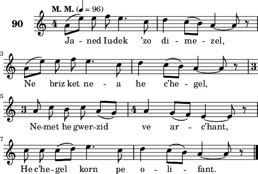 
\score {
 \new Staff {
  \set Staff.instrumentName = \markup {\huge \bold 90}
  \relative c'{
    \clef treble
    \tempo \markup {"M. M."} 4= 96
    \autoBeamOff
    \key c \major
    \override Staff.TimeSignature #'style = #'single-digit
    \time 4/4 
    a'8([ e']) e f e4. c8 | d4 c8([ b]) a4 ~ a8 r | \break
    a([ e']) e f e4. c8 | d4 c8([ b]) a4 ~ a8 r | \break
    \time 3/4 a8 c b c a([ g]) | \time 4/4 a4 g8([ f]) e4 ~ e8 r | \break
    c' c c([ d]) e4. c8 | d4 c8([ b]) a4 ~ a8 r \bar "|."
  }
  \addlyrics{
    Ja -- ned Iu -- dek ’zo di -- me -- zel,
    Ne briz ket ne -- a he c’he -- gel,
    Ne -- met he gwer -- zid ve ar -- c’hant,
    He c’he -- gel korn pe o -- li -- fant.
  }
 }
 \layout { line-width = #125 }
 \midi { }
}
\header { tagline = ##f }
