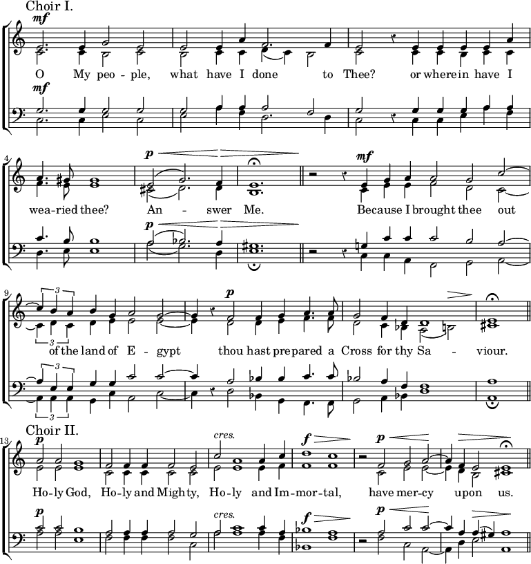  \new ChoirStaff << \override Score.Rest #'style = #'classical \override Score.TimeSignature #'stencil = ##f
\new Staff << \mark \markup "Choir I." \time 4/2
  \new Voice = "Sop" \relative e' { \stemUp e2.^\mf e4 g2 e |
    e e4 a f2. f4 | e2 r4 e e e e a |
    \time 3/2 a4. gis8 gis1 |
    e2^(^\p^\< g2.) f4\> e1.^\fermata \bar "||"
    \time 4/2 r2\! r4 e^\mf g a | \time 3/2 a2 g c ^~ |
    \time 4/2 \tuplet 3/2 { c4 b a } b g a2 g ^~ |
    g4 r f2^\p f4 g a4. a8 |
    g2 f4 d d1 | \time 2/2 e\fermata \bar "||" \break
    \time 4/2 \mark \markup "Choir II." a2^\p a g1 |
    f2 f4 f f2 e | c'^\markup \italic "cres." a1 a4 c |
    d1^\f^\> c | r2\! f,^\p^\< g a\! ^~ |
    a4 f^\> e2 e1\!^\fermata \bar "||" }
  \new Voice = "Alt" \relative c' { \stemDown c2. c4 b2 c |
    b c4 c d_( c) b2 | c s4 c c b c c |
    f4. e8 e1 | cis2_( d2.) d4 b1. |
    s2 s4 c e e | f2 d c _~ |
    \tuplet 3/2 { c4 d c } d e e2 e _~ | e4 s d2 d4 e f4. f8 |
    d2 c4 bes a2_( b)^\> | cis1\!
    e2 e e1 | c2 c4 c c2 c | e e1 e4 f | f1 f |
    r2 c e e _~ | e4 d b2 cis1 } >>
\new Lyrics \lyricsto "Sop" { O My peo -- ple, what have I done to Thee? or where -- in have I wea -- ried thee? An -- swer Me. Be -- cause I brought thee out of the land of E -- gypt thou hast pre -- pared a Cross for thy Sa -- viour. Ho -- ly God, Ho -- ly and Migh -- ty, Ho -- ly and Im -- mor -- tal, have mer -- cy up -- on us. }
\new Staff << \clef bass
  \new Voice = "Ten" \relative g { \stemUp g2.^\mf g4 g2 g |
    g a4 a a2 f | g r4 g g g a a |
    c4. b8 b1 | a2^\p^\<^( bes2.) a4\> gis1. |
    r2\! r4 g! c c | c2 b a ^~ |
    \tuplet 3/2 { a4 e e } g g c2 c ^~ | c4 r a2 bes4 bes c4. c8 |
    bes2 a4 f << { f1 } \\ { s2 s^\> } >> | a1\! |
    c2^\p c b1 | a2 a4 a a2 g |
    a^\markup \italic "cres." c1 c4 a |
    bes1^\f^\> a | r2\! a2^\p^\< c c\! ^~ |
    c4 a a^(^\> gis) a1\! }
  \new Voice = "Bass" \relative c { \stemDown c2. c4 e2 c |
    e a4 f d2. d4 | c2 s4 c c e a f |
    d4. e8 e1 | a2_( g2.) d4 e1._\fermata |
    s2 s4 c c a | f2 g a _~ |
    \tuplet 3/2 { a4 a a } g c a2 c _~ | c4 s d2 bes4 g f4. f8 |
    g2 a4 bes d1 | a_\fermata |
    a'2 a e1 | f2 f4 f f2 c | a'2 a1 a4 f | bes,1 f' |
    r2 f c a _~ | a4 d e2 a,1 } >> >>