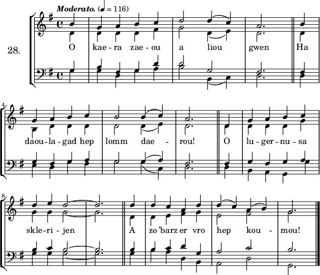 
\version "2.16.2"
\header {
  tagline = ##f
}
\score {
\new StaffGroup <<
\set StaffGroup.instrumentName = \markup {\huge 28.}
 \new Staff = "merc’hed" <<
  \key g \major
  \time 4/4
  \tempo \markup {\italic Moderato.} 4=116
  \partial 4*1
   \new Voice = "soprano" { 
    \voiceOne <<
     \autoBeamOff
     \relative c'' {
b4 | g a b c | d2 d4 (c) | a2. \bar "||" b4 | \break
g a b c | b2 b4 (c) | a2. \bar "||" d,4 | g a b c | \break
d e d2 ~ | d2. \bar "||" d4 | d c a d | d (c) a (b) g2. \bar "|."
} >> } 
   \new Voice = "alto" {  
    \voiceTwo <<
     \autoBeamOff
     \relative c' {
d4 | d d d fis | g2 d4 (e) | d2. \bar "||" d4 | \break
b d d d | d2 d4 (e) | d2. \bar "||" d4 | d d d g | \break
g g g2 ~ | g2. \bar "||" d4 | d e fis g | e2 fis | g2. \bar "|."
} >> }
>>
   \new Lyrics 
    \lyricsto "soprano" {
O kae -- ra zae -- ou a liou gwen
Ha daou -- la -- gad hep lomm dae -- rou!
O lu -- ger -- nu -- sa skle -- ri -- jen
A zo ’barz er vro hep kou -- mou!
}
 \new Staff = "paotred" <<
  \clef bass
  \key g \major
  \time 4/4
  \autoBeamOff
   \new Voice = "tenor" { 
    \voiceOne <<
     \autoBeamOff
     \relative c' {
g4 | b fis g d' | d2 g, | fis2. \bar "||" fis4 | \break
g fis g a | g2 g4 (a) | fis2. \bar "||" fis4 | g fis g a | \break
b c b2 ~ | b2. \bar "||" b4 | b c d g, | a2 c | b2. \bar "|."
} >> }
    \new Voice = "bass" { 
     \voiceTwo <<
      \autoBeamOff
      \relative c' {
g4 | g d g a | b2 b,4 (c) | d2. \bar "||" d4 | \break
e d g fis | g2 g4 (c,) | d2. \bar "||" d4 | b a g g' | \break
g g g2 ~ | g2. \bar "||" g4 | b a d, b | a2 d2 | g,2. \bar "|."
} >> }
>>
>>
  \layout { 
%  indent = #10
  line-width = #160
  }
  \midi {}
}
