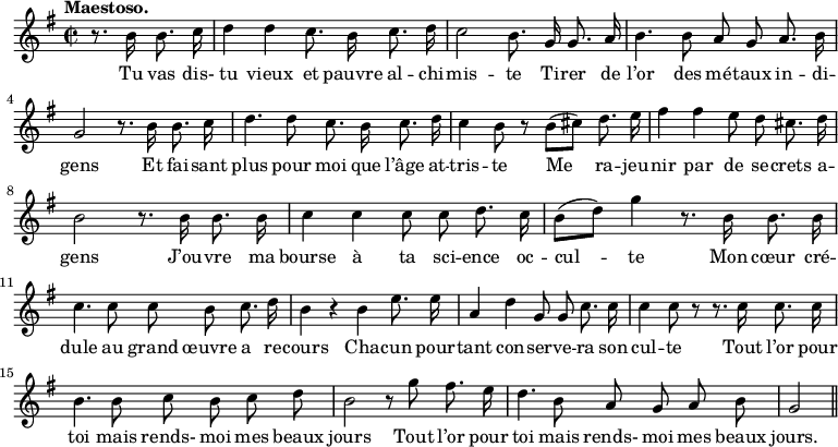 
\relative c'' {
  \time 2/2
  \key g \major
  \tempo "Maestoso."
  \autoBeamOff
  \set Score.tempoHideNote = ##t
    \tempo 4 = 100
  \set Staff.midiInstrument = #"piccolo"
\partial 2 r8. b16 b8. c16
  d4 d c8. b16 c8. d16 
c2 b8. g16 g8. a16
  b4. b8 a g a8. b16
  g2 r8. b16 b8. c16
% {page suivante}
d4. d8 c8. b16 c8. d16
  c4 b8 r b[ (cis)] d8. e16
  fis4 fis e8 d cis8. d16 
b2 r8. b16 b8. b16
  c4 c c8 c d8. c16
  b8[ (d)] g4 r8. b,16 b8. b16 
c4. c8 c b c8. d16
  b4 r b e8. e16
  a,4 d g,8 g c8. c16 
c4 c8 r r8. c16 c8. c16
  b4. b8 c b c d 
b2 r8 g' fis8. e16
  d4. b8 a g a b
  g2 \bar "||"
}

\addlyrics {
Tu vas dis- tu vieux et pauvre al -- chi -- mis -- te
Ti -- rer de l’or des mé -- taux in -- di -- gens
Et fai -- sant plus pour moi que l’âge at -- tris -- te
Me ra -- jeu -- nir par de se -- crets a -- gens
J’ou -- vre ma bourse à ta sci -- ence oc -- cul -- te
Mon cœur cré -- dule au grand œuvre a re -- cours
Cha -- cun pour -- tant con -- ser -- ve -- ra son cul -- te
Tout l’or pour toi mais rends- moi mes beaux jours
Tout l’or pour toi mais rends- moi mes beaux jours.
}
