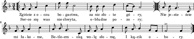 
\paper { #(set-paper-size "a3")
 oddHeaderMarkup = "" evenHeaderMarkup = "" }
\header { tagline = ##f }
\version "2.18.2"
\score {
\midi {  }
\layout { line-width = #200
indent = 0\cm}
\new Staff { \clef "violin" \key d \minor \time 3/4 \autoBeamOff \relative f' { \repeat volta 2 { \bar "[|:" f8 f a4 c | f8 f c2 | bes8 bes bes4 d | c8[( bes]) a2 \bar ":|][|:" } \repeat volta 2 { a8 bes g4. c,8 | f8 f a4 c | a8 \stemUp bes \stemNeutral g4. c,8 | f8 f a4 c | c8 a \stemUp bes4 g8[ f] | f2^> f4 \bar ":|]" } } }
  \addlyrics { \small Zgiń -- cie z_o -- czu bo -- ga -- ctwa, za nic zło -- te gó -- ry, Nie je -- ste -- ście mi ła -- ko -- me, Be -- tle -- em -- ską wo -- lę sło -- mę, I ką -- cik o -- bo -- ry. }
  \addlyrics { \small Ser -- ce się was nie chwy -- ta, o -- błu -- dne po -- zo -- ry; } }