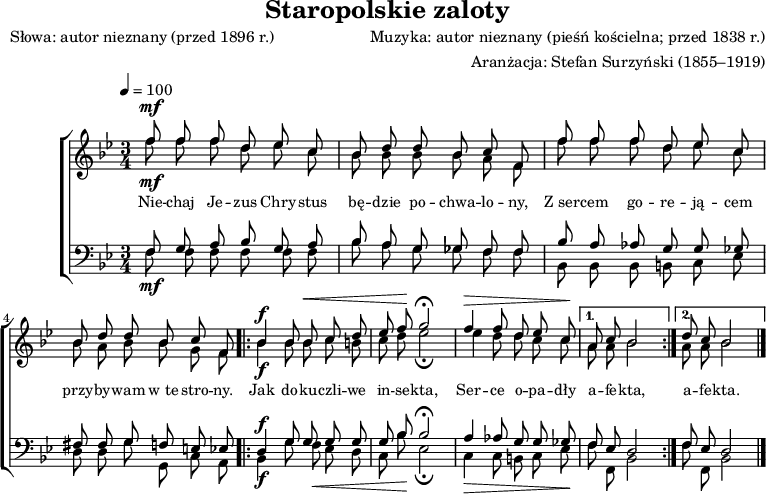 
\version "2.20.0"

\header{
title = "Staropolskie zaloty"
poet = "Słowa: autor nieznany (przed 1896 r.)"
composer = "Muzyka: autor nieznany (pieśń kościelna; przed 1838 r.)"
arranger = "Aranżacja: Stefan Surzyński (1855–1919)"
tagline = ""
}

global = {
\key bes \major
\time 3/4
\tempo 4 = 100
}

melodia =
\new ChoirStaff <<
\new Staff = "RH" \with { midiInstrument = "viola" } {

\clef treble
\global


<<
   \new Voice = "sop" \relative c'' { \stemUp \autoBeamOff
^\mf
      f8 f f d es c |
      bes d d bes c f, |
      f' f f d es c |
      bes d d bes c f, |
^\f
      \repeat volta 2{
         bes4 bes8 bes ^\< c d |
         es f \! g2 \fermata |
         ^\> f4 f8 d es c \! |
      }
      \alternative{
         { a8 c bes2 | }
         { d8 c bes2 \bar "|." }
      }
   }
   \new Voice = "alt" \relative c'' { \stemDown \autoBeamOff
_\mf
      f8 f f d es c |
      bes bes bes bes a f |
      f'8 f f d es c |
      bes a bes bes g f |
_\f
      \repeat volta 2{
         bes4 bes8 bes c b |
         c d es2 _\fermata |
         es4 d8 d c c | 
      }
      \alternative{
         { a8 a bes2 | }
         { a8 a bes2 \bar "|." }
      }
   }
>>
}
\addlyrics { \small {
   Nie -- chaj Je -- zus Chry -- stus bę -- dzie po -- chwa -- lo -- ny,
   Z_ser -- cem go -- re -- ją -- cem przy -- by -- wam w_te stro -- ny.
   Jak do -- ku -- czli -- we in -- se -- kta,
   Ser -- ce o -- pa -- dły a -- fe -- kta,
   a -- fe -- kta.
} }
\new Staff = "LH"  \with { midiInstrument = "cello" } {
%\relative c {
\clef bass
\global


<<
   \new Voice = "ten" { \stemUp \autoBeamOff
      f8 g a bes g a |
      bes a g ges f f |
      bes a as g g ges |
      fis fis g f e es |
^\f
      \repeat volta 2{
         d4 g8 g g g |
         g bes bes2 \fermata |
         a4 as8 g g ges |
      }
      \alternative{
         { f8 es d2 | }
         { f8 es d2 \bar "|." }
      }
   }
   \new Voice = "bss" { \stemDown \autoBeamOff
_\mf
      f8 f f f f f |
      bes a g ges f f |
      bes, bes, bes, b, c es |
      d d g g, c a, |
_\f
      \repeat volta 2{
         bes,4 g8 f _\< es d |
         c bes \! es2 _\fermata |
         _\> c4 c8 b, c es \! |
      }
      \alternative{
         { f8 f, bes,2 | }
         { f8 f, bes,2 \bar "|." }
      }
   }
>>

}
>>

\score{
   \melodia
   \layout{}
}
\score{
   \unfoldRepeats
   \melodia
   \midi{}
}
