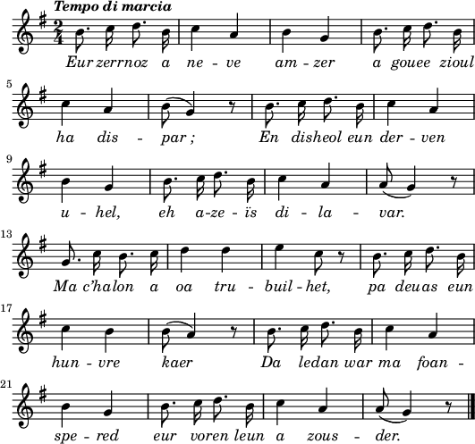 
\version "2.16.2"
\header {
  tagline = ##f
}
\score {
  <<
    \new Voice = "kan" {
      \autoBeamOff
      \relative c'' {
        \clef treble
        \key g \major
        \time 2/4
        %        \set melismaBusyProperties = #'()
        \override Rest #'style = #'classical
        \tempo \markup { \italic { Tempo di marcia } }
        b8. c16 d8. b16 | c4 a | b g | b8. c16 d8. b16 | \break
        c4 a | b8 (g4) r8 | b8. c16 d8. b16 | c4 a | \break
        b g | b8. c16 d8. b16 | c4 a | a8 (g4) r8 | \break
        g8. c16 b8. c16 | d4 d | e c8 r | b8. c16 d8. b16 | \break
        c4 b | b8 (a4) r8 | b8. c16 d8. b16 | c4 a | \break
        b g | b8. c16 d8. b16 | c4 a | a8 (g4) r8 | \bar "|."
      }
    }
    \new Lyrics \lyricsto "kan" 
    {
     \override LyricText #'font-shape = #'italic
      Eur zerr -- noz a ne -- ve am -- zer a goue -- e zioul ha dis -- par_;
      En dis -- heol eun der -- ven u -- hel, eh a -- ze -- ïs di -- la -- var.
      Ma c’ha -- lon a oa tru -- buil -- het, pa deu -- as eun hun -- vre kaer
      Da le -- dan war ma foan -- spe -- red eur vo -- ren leun a zous -- der.
    }
  >>
  \layout { 
    indent = #00
    line-width = #130
    %  ragged-last = ##t
  }
  \midi {
    \context {
      \Score
      tempoWholesPerMinute = #(ly:make-moment 110 4)
    }
  }
}
