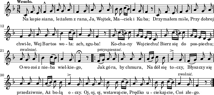 
lVarA = \lyricmode { Na ko -- pie sia -- na, le -- ża -- łem z_ra -- na, Ja, Woj -- tek, Ma -- - -- ciek i Ku -- ba; Drzy -- ma -- łem mi -- le, Przy do -- brej chwi -- le, Wej Bar -- tos wo -- ła: ach, zgu -- ba! Ko -- cha -- ny Woj -- cie -- chu! Bierz się do pos -- pie -- chu; O -- wo coś z_nie -- ba wiel -- kie -- go, Jak gó -- ra, by chmu -- ra, Na dół się to -- czy, Błysz -- czy się prze -- dzi -- wnie, Aż bo -- lą o -- czy. Oj, oj, oj, wsta -- waj -- cie, Pręd -- ko u -- cie -- kaj -- cie, Coś złe -- go. }

sVarArep = {  f16([ ^\markup { \small "przyspieszać." } g]) a8 a | a a a | a16([bes]) c8 bes | a4^> g8 | f16([g]) a8 a | a a a | a16([bes]) c8 bes | a4^> g8 | a g a | bes bes c16([bes]) | a8 g a | bes bes c16([bes]) | a4^\markup { \small "zwolnić." } g8 | f4 r8 \bar ":|." }

sVarAp = { c8 f e | f4^^ g8 | a g a | f4 g8 | a g a | bes bes c16([bes]) | a4 g8 | f4 r8 | c f e | f4 g8 | a g a | f4 g8 a g a | bes4 c16([bes]) | a4 g8  | f4 r8 \bar "||" g8 c16([b]) c8 | g16[f] e[d] c8 | g'8 c16([b]) c8 | g16[f] e[d] c8 | a'^\markup { \small "zwalniać." }  g a | bes4 c16([bes]) | a4 g8 | f4\fermata r8 \bar ".|:" }

\paper { #(set-paper-size "a4")
 oddHeaderMarkup = "" evenHeaderMarkup = "" }
\header { tagline = ##f }
\version "2.18.2"
\score {
\midi {  }
\layout { line-width = #180
indent = 0\cm}
\new Staff { \clef "violin" \key d \minor \time 3/8 \tempo \markup { \small "Wesoło." } \autoBeamOff \relative c' { \sVarAp \repeat volta 2 { \sVarArep } } }
  \addlyrics { \small \lVarA } }