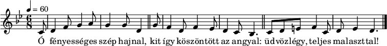 
{
   <<
   \relative c' {
      \key d \phrygian
      \time 6/8
      \tempo 4 = 60
      \set Staff.midiInstrument = "drawbar organ"
      \transposition c'
%       Ó fényességes szép hajnal,
        \partial 8
        c8 d4 f8 g4 a8 g4 g8 d4 \bar "||"
%       kit így köszöntött az angyal:
        g8 f4 d8 f4 es8 d4 c8 bes4. \bar "||"
%       üdvozlégy, teljes malaszttal!
        c8 d e f4 c8 d es4 d4. \bar "|."
      }
   \addlyrics {
        Ó fé -- nyes -- sé -- ges szép haj -- nal,
        kit így kö -- szön -- tött az an -- gyal:
        üd -- vöz -- légy, tel -- jes ma -- laszt -- tal!
      }
   >>
}
