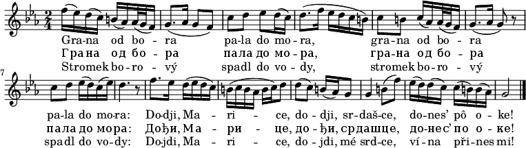 
\relative f'' {
 \key g \phrygian
 \time 2/4
 f16( es) d( c) b( as) as32( g f16)
 g8.( as16 g8 f)
 c' d es d16( c)
 d8.( f16 es d c b)
 c8 b c16( as) as32( g f16)
 g8.( as16 g8) r
 c8 d es16( d) c( es)
 d4. r8
 f8. es16 d( es d c)
 b( c b as b c) d8
 d( c) b16( as) g8
 g4 b8( f')
 es16( d) d( c) c( b) b( as)
 g2
 \bar "|."
 }
\addlyrics {
 Gra -- na od bo -- ra
 pa -- la do mo -- ra,
 gra -- na od bo -- ra
 pa -- la do mo -- ra:
 Do -- dji, Ma -- ri -- ce,
 do -- dji, sr -- daš -- ce,
 do -- nes’ pô o -- ke!
 }
\addlyrics {
 Гра -- на од бо -- ра
 па -- ла до мо -- ра,
 гра -- на од бо -- ра
 па -- ла до мо -- ра:
 До -- ђи, Ма -- ри -- це,
 до -- ђи, ср -- даш -- це,
 до -- нес’ по о -- ке!
 }
\addlyrics {
 Stro -- mek bo -- ro -- vý
 spa -- dl do vo -- dy,
 stro -- mek bo -- ro -- vý
 spa -- dl do vo -- dy:
 Do -- jdi, Ma -- ri -- ce,
 do -- jdi, mé srd -- ce,
 ví -- na při -- nes mi!
 }
