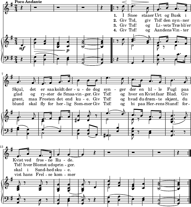 
\midi {
  \tempo 4 = 70
}
<<
  \new Staff { 
    \set Staff.midiInstrument = #"choir aahs"
    \new Voice = "melody" {
      \key g \major
      \time 2/4
      \tempo "Poco Andante"
      \relative {
        \partial 4 r4 r2 r2 r2 r4 
        \repeat volta 4 { 
          r8 d''8 ^\< d4. \> b8 \! g8. b16 a8. fis16
          g4.  fis8 e8. fis16 g8. a16  b4 b8 
          b8 | e4. d8 c8. b16 a8. g16 | b4.
          g8 | e8. a16 fis8. d16 | g4 g4~ g4 r4
          r2 r2 r2 r4
        }
      }
    }
  }
  \new Lyrics \lyricsto "melody" {
    <<
      { 
        \set stanza = "1. "
        I Snee staaer Urt og Busk i Skjul,
        det er  saa koldt der -- u -- de  
        dog syn -- ger der en lil -- le Fugl
        paa Kvist ved fros -- ne Ru -- de.
 
      }
      \new Lyrics {
        \set associatedVoice = "melody"   
        \set stanza = "2. "
        Giv Tid, giv Tid! den nyn -- ner glad
        og ry -- ster de Smaa -- vin -- ger.
        Giv Tid! og hver en Kvist faar Blad.
        Giv Tid! hver Blomst ud -- sprin -- ger.
      }
      \new Lyrics {
        \set associatedVoice = "melody"   
        \set stanza = "3. "
        Giv Tid! og Li -- vets Træ bli'er grønt, 
        maa Fro -- sten det end ku -- e.
        Giv Tid! og hvad du drøm -- te skjønt, 
        du skal i Sand -- hed sku -- e.
      }
      \new Lyrics {
        \set associatedVoice = "melody"   
        \set stanza = "4. "
        Giv Tid! og Aan -- dens Vin -- ter blund
        skal fly for her -- lig Som -- mer
        Giv Tid! og bi paa Her -- rens Stund!
        for -- vist hans Frel -- se kom -- mer
      }
    >>
  }
  \new PianoStaff 
  <<
    \new Staff \relative { 
      \key g \major
      \time 2/4
      \partial 4 
      \mf
      d'4 | <g d'>4 \> <fis b>4 <b, e g>4 <c a'>4 \p <b g' b>2~ <b g' b>4
      r8 d' |
      <<
        {<b d>4. (<g b>8)} \\
        {d2}
      >>
      <<
         { g8. b16 a8. fis16 } \\
         { d8 r8 d4 } 
      >>
      << { g4. fis8 } \\ { d2 } >>
      << { e8. fis16 g8. a16 } \\ {c,4 e4 } >>
      <dis b'>4 <dis b'>8 r8
      << { e'4. (d8) } \\ { e,2 } >>
      << { c'8. b16 a8. g16 } \\ { e8 r8 e4 } >>
      <b e b'>4. (g'8) 
      <a, c e>8 r8 <a c fis> r8
      <g b g'>4 <g c g'>4 (<g b g'>8) r8 d'4
      << { <d' g,>4 <b fis>4 } \\ { ~d,2 } >>
      <b e g>4 <c a'>4 <b g' b>2 ~<b g' b>4
    }
    \new Staff \relative {
     \clef bass
      \key g \major
      \time 2/4
      \partial 4
      r4 <b, g'>4 (<d b'>4 | e4) <d fis>4 <g, d'>2~ <g d'>4 r4
      g4 b4 <d b'>8 r8 
      << 
        { c'8. a16 }
        \new Voice { d,4 }
      >>
      <g b>4 ( <g b,>4 ) | 
     <<
      { g4 ( e4 ) }
      \\
      { c2 }
     >>
     <b fis'>4
     <b fis'>8
     ( a8 )
     <<
       { gis4 <e' b'>4 }
       \\
       { gis,2 }
     >>
     <a e' a>8 r8 <c e>4
     <g e'>4. r8
     <a e'>8 r8
     d8 r8
     <g, d'>4 <c e>4 
     (<g d'>8) r8 r4
     <b g'>4 (<d a'>4
     e4) <d fis>4
     <g, d'>2 
     ~ <g d'>4 
    }
  >>
>>
