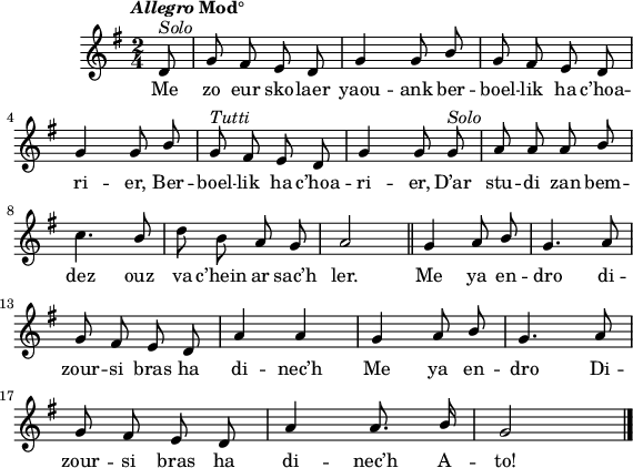 
\score {
  \version "2.18.2"
  \relative c'{
    \clef treble
    \key g \major
    \tempo \markup {\italic Allegro Mod°}
    \dynamicUp
    \autoBeamOff
    \time 2/4
    \partial 8*1
    \override Rest #'style = #'classical
    \stemUp d8^\markup{\italic Solo}  | g fis e d | g4 g8 b | g fis e d |\break
    g4 g8 b | g^\markup{\italic Tutti} fis e d | g4 g8 g^\markup{\italic Solo} | a a a b |\break
    \stemNeutral c4. \stemUp b8 | \stemNeutral d b a g | a2 \bar "||" \stemUp g4 a8 b | g4. a8 |\break
    g fis e d | a'4 a | g a8 b | g4. a8 |\break
    g fis e d | a'4 a8. b16 | g2 \bar "|."
  }
  \addlyrics {
    Me zo eur sko -- laer yaou -- ank ber -- boel -- lik ha c’hoa -- ri -- er, 
    Ber -- boel -- lik ha c’hoa -- ri -- er, 
    D’ar stu -- di zan bem -- dez ouz va c’hein ar sac’h ler.
    Me ya en -- dro di -- zour -- si bras ha di -- nec’h
    Me ya en -- dro Di -- zour -- si bras ha di -- nec’h A -- to!
  }
  \layout { line-width = #140 }
  \midi {
    \context {
      \Score
      tempoWholesPerMinute = #(ly:make-moment 100 4)
    }
  }
}
\header { tagline = ##f }
