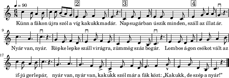 
{
   <<
   \relative c' {
      \key a \minor
      \time 6/8
      \tempo 4 = 90
%      \set Staff.midiInstrument = "drawbar organ"
      \transposition c'
%       Künn a fákon újra szól a víg kakukkmadár.
        c'4 b8 a4 b8 c4 c8 b( a) g e4^\markup { \raise #1 \box \abs-fontsize #16 2 } e8 f4 d8 e4. r
%       Napsugárban úszik minden, száll az illatár.
        c4^\markup { \raise #1 \box \abs-fontsize #16 3 } e8 d4 f8 e4 e8 d4 c8 e4^\markup { \raise #1 \box \abs-fontsize #16 4 } g8 a4 a8 g4.^\markup { \hspace #-0.5 "┍┑" } r
%       Nyár van, nyár. Röpke lepke száll virágra, zümmög száz bogár.
        c a c^\markup { \hspace #-0.5 "┍┑" } r g4 e8 f4 d8 e4^\markup { \hspace #-0.5 "┍┑" } g8 f4 e8 c4 e8 d4 b8 c4.^\markup { \hspace #-0.5 "┍┑" } r
%       Lombos ágon csókot vált az ifjú gerlepár,
        e4 e8 d4 f8 g4 g8 a4 b8 c4 b8 a4 b8 c4. r
%       Nyár van, nyár van, kakukk szól már a fák közt: kakukk, de szép a nyár.
        g a g f4 e8-> c4-> e8 f4 d8 e4. f4 g8-^ e4 g8 d4 b8 c4. r
        \bar "|."
      }
   \addlyrics {
        Künn a fá -- kon új -- ra szól a víg ka -- kukk -- ma -- dár.
        Nap -- su -- gár -- ban ú -- szik min -- den, száll az il -- lat -- ár.
        Nyár van, nyár. Röp -- ke lep -- ke száll vi -- rág -- ra, züm -- mög száz bo -- gár.
        Lom -- bos á -- gon csó -- kot vált az if -- jú ger -- le -- pár,
        nyár van, nyár van, ka -- kukk szól már a fák közt: „Ka -- kukk, de szép a nyár!”
      }
   >>
}
