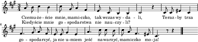  
\relative c' {
\set Staff.midiInstrument = #"flute"
\autoBeamOff
    \key a \major 
    \time 3/4 
    a'8 b cis4 b      | % 1
    cis8 gis a4 fis      | % 2
    e8 cis b4 b      | % 3
    cis2 r4      | % 4
    cis8 cis eis4 cis      | % 5
    fis4. gis8 a fis      | % 6
    e e gis4 e      | % 7
    a4. cis8 cis b      | % 8
    cis a fis4. eis8      | % 9
    cis4. r8 r4 \bar "|." 
s
}
\addlyrics {
Cze -- mu -- że -- ście mnie, ma -- mi -- czko,
tak wczas wy -- da -- li,
Te -- raz -- by trza go -- spo -- da -- rzyć,
ja nie u -- miem jeść na -- wa -- rzyć,
ma -- mi -- czko mo -- ja!
}
\addlyrics {
Kie -- dyś -- cie mnie go -- spo -- da -- rstwa
nie nau -- czy -- li?
}
\midi {
\tempo 4 = 90
}
