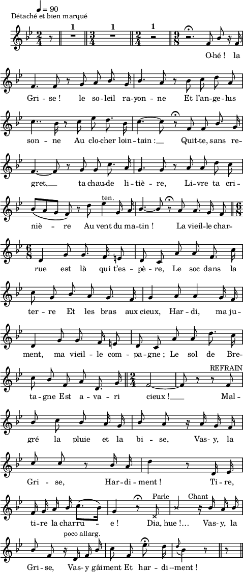 
\language "italiano"
melody = \relative do' {
  \set Staff.midiInstrument = #"accordion"
  \set Staff.instrumentName =  \markup \fontsize #-2 #" "
  \tempo 4=90
  \clef treble
  \key sib \major
  \time 2/4
  \autoBeamOff
  \partial 8 r8^\markup \halign #0 \raise #3 "Détaché et bien marqué" \bar "||" R2^\markup \fontsize #1 \bold "1" \bar "||" \time 3/4 R1*3/4^\markup \fontsize #1 \bold "1" \bar "||" \time 2/4 r2^\markup \fontsize #1 \bold "1" \bar "||" \time 9/8 r2.\fermata \stemUp fa8 sib r16 fa16 | \break
  fa4. fa8 r sol la sib8. sol16 | sib4. la8 r \stemNeutral sib do re la | \break
  do4.. sib16 r8 do mib re8. sib16 | do4.~ do8 r\fermata fa, fa \stemUp sib8. sol16 | \break
  fa4.~fa8 r sol sol \stemNeutral do8. la16 | sol4. sol8 r la la re do | \break
  sib8[\( la sol] fa\) r re' mib4^\markup "ten." sol,16 la | \stemUp sib4.~ sib8 r\fermata la la8. sol16 fa8 \bar "||" \time 6/8 \break
  re4 sol8 sol8. fa16 mi8 | re do la' la fa8. \stemNeutral do'16 | \break
  do8 sol \stemUp sib la sol8. fa16 | sol4 la8 la4 sol16 fa | \break
  re4 sol8 sol8. fa16 mi8 | re8 do la' la \stemNeutral re8. do16 | \break
  do8 \stemUp sib fa la re,8. sol16 \bar "||" \time 2/4 fa2~ fa8 r r fa^\markup \halign #0 "REFRAIN" | \break
  sib \once \stemDown do sib la16 sol | sib8 la r16 la sol fa | \break
  do'8 do r sib16 la | \stemNeutral re4 r8 re,16 mib | \break
  fa sol la \once \stemUp sib do8.[( sib16]) | sol4 r8\fermata \override NoteHead.style = #'cross re8^\markup "Parle" | \stemUp sib'4 r16^\markup \halign #0 "Chant" \revert NoteHead.style sib16 la sib | \break
  sib8 fa r16^\markup "poco allarg." re fa sib | \stemNeutral do8 fa, mib'8.\fermata re16 \appoggiatura re8 sib4 r8 \bar "||" \partial 8 r8 \bar "||" \break
}
textA = \lyricmode {
   O -- hé_! la 
   Gri -- se_! le so -- leil ra -- yon -- ne Et l’an -- ge -- lus 
   son -- ne Au clo -- cher loin -- tain_: __ Quit -- te, sans re -- 
   gret, __ ta chau -- de li -- tiè -- re, Li -- vre ta cri --  
   niè -- re Au vent du ma -- tin_! _La vieil -- le char --  
   rue est là qui t’es -- pè -- re, Le soc dans la  
   ter -- re Et les bras aux cieux, Har -- di, ma ju -- 
   ment, ma vieil -- le com -- pa -- gne_; Le sol de Bre -- 
   ta -- gne Est a -- va -- ri cieux_! __ Mal --  
   gré la pluie et la bi -- se, Vas- y, la  
   Gri -- se, Har -- di -- ment_! Ti -- re, 
   ti -- re la char -- ru -- e_! Dia, hue_!… Vas- y, la 
   Gri -- se, Vas- y gâi -- ment Et har -- di --ment_!
}
\score {
  <<
    \new Voice = "mel"
    { \melody }
    \new Lyrics \lyricsto mel \textA
  >>
  \layout {
    \context { \Staff \RemoveEmptyStaves }
    \override Score.BarNumber #'stencil = ##f
    indent = 0.5\cm
    line-width = #120
    \set fontSize = #-1
  }
  \midi { }
}
\header { tagline = ##f}
