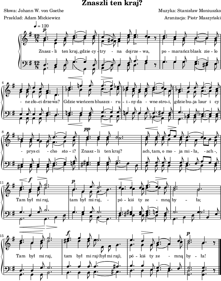 
\version "2.20.0"

\header{
title = "Znaszli ten kraj?"
poet = "Słowa: Johann W. von Goethe"
meter = "Przeklad: Adam Mickiewicz"
composer = "Muzyka: Stanisław Moniuszko"
arranger = "Aranżacja: Piotr Maszyński"
tagline = ""
}

\score{


\new PianoStaff <<
\new Staff = "RH" 
%\with { midiInstrument = "harmonica" } 
{
%\relative g' {
\clef treble
\key g \major
\time 12/8
\tempo 4=120
   <<
   \new Voice = "sop" \relative g' { \stemUp
\shiftOff
\autoBeamOff
      b4.^\p g4 b8 d4.^( d4) d8 |
      c4^( gis8) a4 e'8 e4.-> d4 r8 |
      d4. c4 b8 b4.^( b4) b8 |
      b4 b8 d4 c8 a4. d,4. |

      d'4.^\< f4\! f8 f4.^\>^( f4\!) es8 |
      d4 c8 bes4 c8 d4.^( d4) a8 |
      bes4. d4 d8 d4.^( d4) c8 |
      bes4 bes8 a4 g8 d'4.^( d4) d8 | 

      d4.^\pp d4 d8 d2. |
      d8^\< d\! d fis^\>[ e\!] d d4.^( d4) d8 |
      d4.^\< b4\! ^\f d8^\> g2.\! |
      b,4.^\p g4 e'8 d2. |

      d4.^\< d4\! d8 fis4.^( e4^\>) d8\! |
      d2. b2. |
      d4.^\< b4 d8\! g2. |

      fis4.^\f g4 fis8 e2. |
      e4. d4^\> g,8\! b4.^( a4) d8 |
      d2.^\p b4. r8 \bar "|."
   }
   \new Voice = "alt" \relative g' { \stemDown
\shiftOff
\autoBeamOff
      g4. d4 g8 b4._( b4) b8 |
      fis4_( fis8) fis4 c'8 c4. c4 r8 |
      b4. a4 g8 b4._( b4) g8 |
      g4 g8 g4 g8 fis4. d4. |

      bes'4. bes4 bes8 c4._( c4) c8 |
      bes4 a8 g4 a8 bes4._( c4) a8 |
      g4. g4 g8 a4._( a4) a8 |
      g4 g8 g4 g8 fis4._( g4) a8 | 

      b4. b4 b8 c2. |
      b8 b b b4 b8 a4 a8 c[ b] a |
      b4. g4 b8 d2. |
      b4. g4 g8  g4._( b4.) |

      c4. c4 c8 d4._( d4) d8 |
      b2. b |
      b4. b4 b8 d2. |

      dis4. dis4 dis8 e8 e, fis g4. |
      g4. g4 g8 g4._( a4) c8 |
      b2. b4. r8 \bar "|."
   }
   >>
}
\addlyrics { \small {
   Znasz -- li ten kraj, gdzie cy -- try - na doj -- rze -- wa,
   po -- ma -- rańcz blask zie -- lo - ne zło -- ci drze -- wa?
   Gdzie wień -- cem bluszcz - ru -- i -- ny da - wne stro -- i,
   gdzie bu -- ja laur i cy - prys ci - cho sto -- i?

   Znasz -- li ten kraj? ach, tam, o mo - ja mi -- ła, - ach -,
   Tam był mi raj, tam był mi raj, -
   pó -- kiś ty ze - mną by -- ła;

   Tam był mi raj, tam był mi raj (był mi raj),
   pó -- kiś ty ze - mną by -- ła!  
} }
\new Staff = "LH" 
% \with { midiInstrument = "harmonica" } 
{
%\relative c {
\clef bass
\key g \major
\time 12/8
\tempo 4=120
\shiftOff
\autoBeamOff
   <<
   \new Voice = "tnr" { \stemUp 
\shiftOff
\autoBeamOff
      d4. d4 d8 g4.^( g4) d8 |
      d4^( d8) d4 fis8 a4. a4 r8 |
      g4. g4 g8 g4.^( fis4) e8 |
      e4 e8 e4 e8 fis4. d |

      f4. f4 f8 g4.^( g4) g8 |
      f4 f8 f4 f8 f4._( fis4) fis8 |
      g4. d4 d8 es4.^( es4) es8 |
      e4 e8 e4 e8 fis4.^( g4) a8 |

      gis4. gis4 gis8 a2. |
      g8 g g g4 g8 fis4 fis8 a8[ g] fis |
      g4. d4 g8 b2. 
      g4. g4 g8 g2. |

      fis4. <eis gis>4 <eis gis>8 <fis a>4.^( g4) fis8 |
      g2. g4. b,4 e8 |
      d4. d4 g8 g2. |

      a4. a4 a8 a4.^( ais4.) |
      b4. b4 e8 g4.^( fis4) fis8 |
      g2. g4. r8 \bar "|." 
      
   }
   \new Voice = "bss" { \stemDown
\shiftOff
\autoBeamOff
      g,4. b,4 d8 g4._( g,4) g,8 |
      a,4_( d8) d4 d8 d4. fis4 r8 |
      g4. g4 g8 e4._( dis4) e8 | 
      a,4 a,8 a,4 a,8 d4. d |

      d4._\< d4\! d8 c4._\>_( c4\!) c8 |
      f4 f8 f4 f8 bes,4._( a,4) d8 |
      g,4. bes,4 bes,8 c4._( c4) c8 | 
      cis4 cis8 cis4 cis8 d4._( e4) f8 |
 
      eis4. eis4 eis8 fis4._( fis4) d8 |
      d8 d d d4 d8 d4._( d4) d8 |
      _\< g,2. \! g,4._\> b,4 \! d8 |
      g4. e4 c8 b,4._( g,4.) |

     d4. d4 d8 d4._( d4) d8 |
     g,4. b,4 d8 g2. |
     g,4. g,4 g,8 b,2. |
     
     b,4. b,4 b,8 c4._( cis4.) |
     d4. d4 e8 d4. d |
     <g, d>2. <g, d>4. r8 \bar "|."
   }
   >>
}
>>

\midi{}
\layout{}

}
