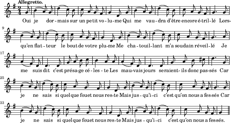 
\relative c'' {
  \time 2/4
  \key g \major
  \tempo "Allegretto."
  \autoBeamOff
  \set Score.tempoHideNote = ##t
    \tempo 4 = 120
  \set Staff.midiInstrument = #"piccolo"
\partial 8 g8 | b4 (a8) g | d'4 (c8) b | c a g fis | g4 d8 g
b4 (a8) g | d'4 (c8) b | c a g fis | g4. g8 | b4 (a8) g
d'4 (c8) b | c a g fis | g4 d8 g | b4 (a8) g | d'4 (c8) b
c8 a g fis | g4. a8 | a4 (fis8) d | d4. d8 | g a b c
b4 a8 a | a4 (fis8) d | d4. d8 | g a b cis | d4. g,8 | b4 (a8) g
d'4 (c8) b | c a g fis | g4 d8 g | b4 (a8) g | d'4 (c8) b
% {page suivante}
c a g fis | g4. g8 | b4 (a8) g | d'4 (c8) b | c a g fis
g4 d8 g | b4 (a8) g d'4 (c8) b | c a g fis | g4 \bar "||"
}

\addlyrics {
Oui je dor -- mais sur un pe -- tit vo -- lu -- me
Qui me vau -- dra d’être en -- core é -- tril -- lé
Lors -- qu’en flat -- teur le bout de vo -- tre plu -- me
Me cha -- touil -- lant m’a sou -- dain ré -- veil -- lé
Je me suis dit c’est pré -- sa -- ge cé -- les -- te
Les mau -- vais jours se -- raient- ils donc pas -- sés
Car je ne sais si quel -- que fouet nous res -- te
Mais jus -- qu’i -- ci c’est qu’on nous a fes -- sés
Car je ne sais si quel -- que fouet nous res -- te
Mais jus -- qu’i -- ci c’est qu’on nous a fes -- sés.
}
