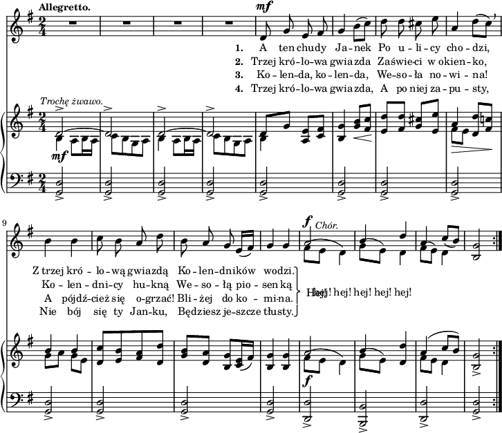 
sVarC = { <g d'>2_> | <g d'>_> | <g d'>_> | <g d'>_> | <g d'>_> | % w1
<g d'>_> | <g d'>_> | <g d'>_> | <g d'>_> | <g d'>_> | <g d'>2_> | <g d'>_> | <d d'>_> | <b b'>_> | <d d'>_> 
% poprzednia nuta: patrz "Omyłki druku"
| <g d'>_> }

lVarC = \lyricmode { \set stanza = "3. " Ko -- len -- da, ko -- len -- da, We -- so -- ła no -- wi -- na! A pójdź -- cież się o -- grzać! Bli -- żej do ko -- mi -- na. }

lVarA = \lyricmode { \set stanza = "1. " A ten chu -- dy Ja -- nek Po u -- li -- cy cho -- dzi, Z_trzej kró -- lo -- wą gwia -- zdą Ko -- len -- dni -- ków wo -- dzi. \once \override LyricText.extra-offset = #'(2 . -4.5) Hej! }

sVarA = { R2*4 | d8^\mf g e fis | % w1
g4 b8([c]) | d d cis e | a,4 d8([c]) \breathe | b4 b | c8 b a d | b8 a g e16([fis]) | g4 g | << { \voiceOne a2^\f^\markup { \halign #-2 \small \italic "Chór." } | b4 d | a \slurDown c8([b]) } \new Voice { \voiceTwo \slurUp fis8([e] d4) | g8([e]) d4 | fis8([e]) d4 } >> | \oneVoice <b g'>2 }

lVarB = \lyricmode { \set stanza = "2. " Trzej kró -- lo -- wa gwia -- zda Za -- świe -- ci w_o -- kien -- ko, Ko -- len -- dni -- cy hu -- kną We -- so -- łą pio -- sen -- ką \once \override LyricText.extra-offset = #'(-2 . 2.5) \markup { \override #'(baseline-skip . 1) \override #'(line-width . 40) \center-column { ⎫ ⎩ ⎧ ⎭ } } \override LyricText.extra-offset = #'(0 . -1.5) hej! hej! hej! hej! hej! }

sVarB = { << { \voiceOne d2^>~^\markup { \halign #-0.5 \small \italic "Trochę żwawo." } | d^> | d^>~ | d^> | d8[g] } \new Voice { \voiceTwo b,4_\mf a8[b16 a] | c8[b g a] | b4 a8[b16 a] | c8[b g a] | b4 } >> \oneVoice <a e'>8[<c fis>] | %w1
<b g'>4 <g' b>8_\<[<fis c'>] | <e d'>8\![<fis d'>] <g cis>[<e e'>] | << { \voiceOne a4_\> <d, d'>8[<fis c'!>\!] | b4 b } \new Voice { \voiceTwo fis8[e] s4 | g8[a] g[e] } >> | \oneVoice <d c'>[<e b'> <fis a> <d d'>] | <g b>8[<d a'>] <b g'>[<c e>16( <fis>)] | <b, g'>4 <b g'> | << { \voiceOne a'2_\f | b4 } \new Voice { \voiceTwo \slurUp fis8([e] d4) | g8([e]) } >> \oneVoice <d d'>4 | << { \voiceOne a'( c8[b]) } \new Voice { \voiceTwo fis8[e] d4 } >> | \oneVoice <b g'>2_> }

lVarD = \lyricmode { \set stanza = "4. " Trzej kró -- lo -- wa gwia -- zda, A po niej za -- pu -- sty, Nie bój się ty Jan -- ku, Bę -- dziesz je -- szcze tłu -- sty. }

\paper { #(set-paper-size "a4")
 oddHeaderMarkup = "" evenHeaderMarkup = "" }
\header { tagline = ##f }
\version "2.18.2"
\score {
\midi {  }
\layout { line-width = #180
indent = 0\cm}
<<
  \new Staff { \clef "violin" \key g \major \time 2/4 \tempo \markup { \small \bold "Allegretto." } \autoBeamOff \relative d' { \repeat volta 4 { \sVarA } } }
  \addlyrics { \small \lVarA }
  \addlyrics { \small \lVarB }
  \addlyrics { \small \lVarC }
  \addlyrics { \small \lVarD }
  \new PianoStaff <<
    \new Staff = "up" { \clef "violin" \key g \major \time 2/4 \relative d' { \repeat volta 4 { \sVarB } } }
    \new Staff = "down" { \clef "bass" \key g \major \time 2/4 \relative d, { \repeat volta 4 { \sVarC } } }
  >>
>> }