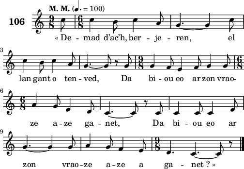 
\score {
 \new Staff {
  \set Staff.instrumentName = \markup {\huge \bold 106}
  \relative c'{
    \clef treble
    \tempo \markup {"M. M."} 4.= 100
    \key c \major
    \time 9/8 
    \partial 8*1
    c'8 \time 6/8 c4 b8 c4 a8 | g4. ~ g4 c8 | \break
    c4 b8 c4 a8 | g4. ~ g8 r g | \time 9/8 g4 f8 e4 f8 g4 g8 | \break
    \time 6/8 a4 g8 e4 d8 | c4. ~ c8 r c | c4 c8 c4 e8 | \break
    g4. ~ g4 g8 | a4 g8 f4 e8 | \time 9/8 d4. c4. ~ c8 r \bar "|."
  }
  \addlyrics{
    «_De -- mad d’ac’h, ber -- je -- ren, el
    lan gant o ten -- ved, Da bi -- ou eo ar zon vrao --
    ze a -- ze ga -- net, Da bi -- ou eo ar
    zon vrao -- ze a -- ze a ga -- net_?_»
  }
 }
 \layout { line-width = #125 }
 \midi { }
}
\header { tagline = ##f }
