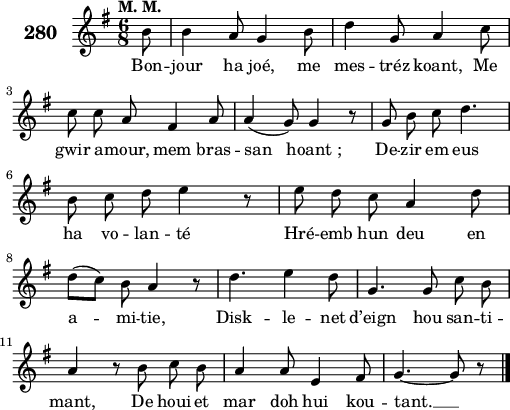 
\score {
 \new Staff {
  \set Staff.instrumentName = \markup {\huge \bold 280}
  \relative c'{
    \clef treble
    \tempo \markup {"M. M."}
    \autoBeamOff
    \key g \major
    \time 6/8
    \partial 8*1
    b'8 b4 a8 g4 b8 | d4 g,8 a4 c8 | \break
    c c a fis4 a8 | a4( g8) g4 r8 | g b c d4. | \break
    b8 c d e4 r8 | e d c a4 d8 | \break
    d([ c]) b a4 r8 | d4. e4 d8 | g,4. g8 c b | \break
    a4 r8 b c b | a4 a8 e4 fis8 | g4. ~ g8 r8 \bar "|."
  }
  \addlyrics{
    Bon -- jour ha joé, me mes -- tréz koant, Me
    gwir a -- mour, mem bras -- san hoant_; De -- zir em eus
    ha vo -- lan -- té Hré -- emb hun deu en
    a -- mi -- tie, Disk -- le -- net d’eign hou san -- ti --
    mant, De houi -- et mar doh hui kou -- tant. __
  }
 }
 \layout { line-width = #125 }
 \midi { }
}
\header { tagline = ##f }
