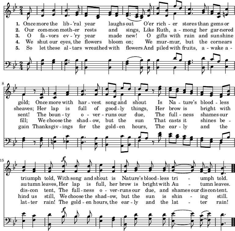 \relative c' { << \new Voice = "a" { \time 2/4 \key bes \major \partial 8 \autoBeamOff << { f8 } \\ { f } >> <d bes'>4 <ees bes'> <d bes'>4. <ees g>8 <d f>[<bes d>] <ees g>[<d f>] <d f>8.([<c ees>16] <bes d>8) <d bes'> <f d'>[<d bes'>] << { f'[d] } \\ { f,4 } >> <f c'>4. <g bes>8 <f a>[<c f>] <e c'>4 << { f } \\ { f } >> r8 <c f>8 <c g'>4 <f a> <f bes>4. <f c'>8 <f d'>[<d bes'>] << { ees'[d] } \\ { f,4 } >> << { d'8[c] } \\ { f,4 } >> r8 <d' f>8 <c ees>[<bes d>] <a c>[<g bes>] <f a>[<ees g>] <d f>[<f bes>] <g c>4 <f a> <f bes>8 <f d'>^\f <f d'> <f d'> <g ees'>4 <f c'> <f d'>8 <g bes> <g bes> <g bes> <g c> ~ <g c> <f a> ~ <f a> <d bes'>4. \bar ".." } \new Lyrics \lyricmode { \set associatedVoice = #"a" \set stanza = #"1. " Once8 more4 the lib4. -- ’ral8 year4 laughs out4. O’er8 rich4 -- er stores4. than8 gems4 or gold; \skip8 Once8 more4 with har4. -- vest8 song4 and shout \skip8 Is8 Na4 -- ture’s blood -- less tri -- umph told,8 With song and shout4 is Na8 -- ture’s blood -- less tri4 -- umph told.4. } \new Lyrics \lyricmode { \set associatedVoice = #"a" \set stanza = #"2. " Our8 com4 -- mon moth4. -- er8 rests4 and sings,4. Like8 Ruth,4 a -- mong4. her8 gar4 -- nered sheaves; \skip8 Her8 lap4 is full4. of8 good4 -- ly things, \skip8 Her8 brow4 is bright with au -- tumn leaves,8 Her lap is full,4 her brow8 is bright with Au4 -- tumn leaves.4. } \new Lyrics \lyricmode { \set associatedVoice = #"a" \set stanza = #"3. " O8 fa4 -- vors ev4. -- ’ry8 year4 made new!4. O8 gifts4 with rain4. and8 sun4 -- shine sent! \skip8 The8 boun4 -- ty o4. -- ver8 -- runs4 our due, \skip8 The8 full4 -- ness shames our dis -- con tent,8 The full -- ness o4 -- ver -- runs8 our due, and shames our dis -- con -- tent.4. } \new Lyrics \lyricmode { \set associatedVoice = #"a" \set stanza = #"4. " We8 shut4 our eyes,4. the8 flowers4 bloom on;4. We8 mur4 -- mur, but4. the8 corn4 -- ears fill; \skip8 We8 choose4 the shad4. -- ow,8 but4 the sun \skip8 That8 casts4 it shines be -- hind us still,8 We choose the shad4 -- ow, but8 the sun is shin4 -- ing still.4. } \new Lyrics \lyricmode { \set associatedVoice = #"a" \set stanza = #"5. " So8 let4 these al4. -- tars8 wreathed4 with flowers4. And8 piled4 with fruits,4. a8 -- wake4 a -- gain \skip8 Thanks8 -- giv4 -- ings for4. the8 gold4 -- en hours, \skip8 The8 ear4 -- ly and the lat -- ter rain!8 The gold -- en hours,4 the ear8 -- ly and the lat4 -- ter rain!4. } \new Staff { \clef bass \time 2/4 \key bes \major \partial 8 \autoBeamOff << { f,8 } \\ { f } >> <bes f>4 <bes g> <bes f>4. <bes, bes'>8 <bes bes'>4 <bes bes'> <f' a>(<bes, bes'>8) <bes bes'> <bes bes'>4 << { d'8[bes] } \\ { bes,4 } >> <f' a>4. <bes, d'>8 << { c'8[a] } \\ { c,4 } >> <c bes'> <f a> r8 <f a>8 <e bes'>4 <ees c'> <d bes'>4. <c a'>8 <bes bes'>4 <a c'>8[<bes bes'>] << { bes'[a] } \\ { f4 } >> r8 <d' f>8 <c ees>[<bes d>] <a c>[<g bes>] <f a>[<ees g>] << { f[bes] } \\ { d,4 } >> <ees ees'>4 <f c'> <bes, d'>8 << { \autoBeamOff bes'^\f bes bes } \\ { \autoBeamOff bes bes bes } >> <ees, bes'>4 <f a> <bes, bes'>8 <g' d'> <g d'> <g d'> <ees ees'> ~ <ees ees'> <f c'>( ~ <f ees'>) <bes, d'>4. } >> }