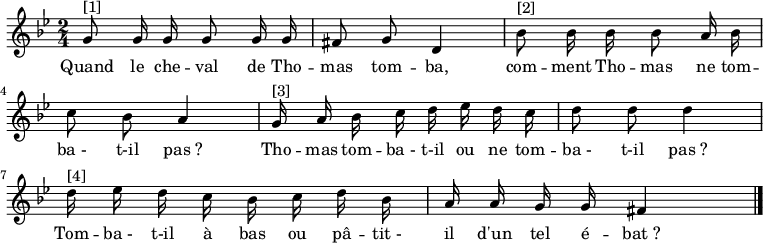 
\transpose f g \relative f' { \autoBeamOff
    \clef treble
    \key f \minor
    \time 2/4
    \set Score.tempoHideNote = ##t \tempo 4 = 72
    f8^"[1]" f16 f f8 f16 f e8 f c4 | aes'8^"[2]" aes16 aes aes8 g16 aes bes8 aes g4 |
    f16^"[3]" g aes bes c des c bes c8 c c4 | c16^"[4]" des c bes aes bes c aes g g f f e4
\bar "|."
}
\addlyrics { \override LyricHyphen #'minimum-distance = #2.0
            Quand le che -- val de Tho -- mas tom -- ba,
            com -- ment Tho -- mas ne tom -- ba_- t-il pas_?
            Tho -- mas tom -- ba_- t-il ou ne tom -- ba_- t-il pas_?
            Tom -- ba_- t-il à bas ou pâ -- tit_- il d'un tel é -- bat_?
}
