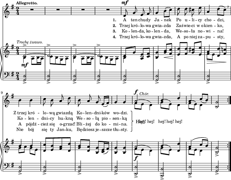 
sVarC = { <g d'>2_> | <g d'>_> | <g d'>_> | <g d'>_> | <g d'>_> | % w1
<g d'>_> | <g d'>_> | <g d'>_> | <g d'>_> | <g d'>_> | <g d'>2_> | <g d'>_> | <d d'>_> | <b b'>_> | <d d'>_> 
% poprzednia nuta: patrz "Omyłki druku"
| <g d'>_> }

lVarC = \lyricmode { \set stanza = "3. " Ko -- len -- da, ko -- len -- da, We -- so -- ła no -- wi -- na! A pójdź -- cież się o -- grzać! Bli -- żej do ko -- mi -- na. }

lVarA = \lyricmode { \set stanza = "1. " A ten chu -- dy Ja -- nek Po u -- li -- cy cho -- dzi, Z_trzej kró -- lo -- wą gwia -- zdą Ko -- len -- dni -- ków wo -- dzi. \once \override LyricText.extra-offset = #'(2 . -4.5) Hej! }

sVarA = { R2*4 | d8^\mf g e fis | % w1
g4 b8([c]) | d d cis e | a,4 d8([c]) \breathe | b4 b | c8 b a d | b8 a g e16([fis]) | g4 g | << { \voiceOne a2^\f^\markup { \halign #-2 \small \italic "Chór." } | b4 d | a \slurDown c8([b]) } \new Voice { \voiceTwo \slurUp fis8([e] d4) | g8([e]) d4 | fis8([e]) d4 } >> | \oneVoice <b g'>2 }

lVarB = \lyricmode { \set stanza = "2. " Trzej kró -- lo -- wa gwia -- zda Za -- świe -- ci w_o -- kien -- ko, Ko -- len -- dni -- cy hu -- kną We -- so -- łą pio -- sen -- ką \once \override LyricText.extra-offset = #'(-2 . 2.5) \markup { \override #'(baseline-skip . 1) \override #'(line-width . 40) \center-column { ⎫ ⎩ ⎧ ⎭ } } \override LyricText.extra-offset = #'(0 . -1.5) hej! hej! hej! hej! hej! }

sVarB = { << { \voiceOne d2^>~^\markup { \halign #-0.5 \small \italic "Trochę żwawo." } | d^> | d^>~ | d^> | d8[g] } \new Voice { \voiceTwo b,4_\mf a8[b16 a] | c8[b g a] | b4 a8[b16 a] | c8[b g a] | b4 } >> \oneVoice <a e'>8[<c fis>] | %w1
<b g'>4 <g' b>8_\<[<fis c'>] | <e d'>8\![<fis d'>] <g cis>[<e e'>] | << { \voiceOne a4_\> <d, d'>8[<fis c'!>\!] | b4 b } \new Voice { \voiceTwo fis8[e] s4 | g8[a] g[e] } >> | \oneVoice <d c'>[<e b'> <fis a> <d d'>] | <g b>8[<d a'>] <b g'>[<c e>16( <fis>)] | <b, g'>4 <b g'> | << { \voiceOne a'2_\f | b4 } \new Voice { \voiceTwo \slurUp fis8([e] d4) | g8([e]) } >> \oneVoice <d d'>4 | << { \voiceOne a'( c8[b]) } \new Voice { \voiceTwo fis8[e] d4 } >> | \oneVoice <b g'>2_> }

lVarD = \lyricmode { \set stanza = "4. " Trzej kró -- lo -- wa gwia -- zda, A po niej za -- pu -- sty, Nie bój się ty Jan -- ku, Bę -- dziesz je -- szcze tłu -- sty. }

\paper { #(set-paper-size "a3")
 oddHeaderMarkup = "" evenHeaderMarkup = "" }
\header { tagline = ##f }
\version "2.18.2"
\score {
\midi {  }
\layout { line-width = #200
indent = 0\cm}
<<
  \new Staff { \clef "violin" \key g \major \time 2/4 \tempo \markup { \small \bold "Allegretto." } \autoBeamOff \relative d' { \repeat volta 4 { \sVarA } } }
  \addlyrics { \small \lVarA }
  \addlyrics { \small \lVarB }
  \addlyrics { \small \lVarC }
  \addlyrics { \small \lVarD }
  \new PianoStaff <<
    \new Staff = "up" { \clef "violin" \key g \major \time 2/4 \relative d' { \repeat volta 4 { \sVarB } } }
    \new Staff = "down" { \clef "bass" \key g \major \time 2/4 \relative d, { \repeat volta 4 { \sVarC } } }
  >>
>> }