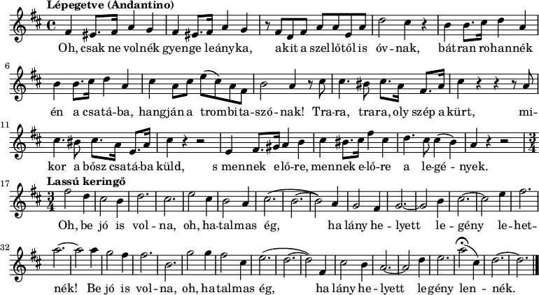 
{
   <<
   \relative c' {
      \key d \major
      \time 4/4
      \set Score.tempoHideNote = ##t
      \tempo "Lépegetve (Andantino)" 4 = 90
      \set Staff.midiInstrument = "muted trumpet"
      \transposition c'
        %{Oh, csak ne volnék%} \repeat unfold 2 { fis4 eis8. fis16 a4 g | } r8 fis8 d fis a a e a | d2 cis4 r |
        %{bátran rohannék%} \repeat unfold 2 { b4 b8. cis16 d4 a | } cis4 a8 cis e( cis) a fis | b2 a4 r8
        %{Tra-ra%} cis8 | cis4. bis8 cis8. a16 fis8. a16 | cis4 r r r8
        %{Mikor a bősz%} a | cis4. bis8 cis8. a16 e8. a16 | cis4 r r2
        %{S mennek előre%} e,4 fis8. gis16 a4 b | cis bis8. cis16 fis4 cis | d4. cis8 cis4( b) | a r r2 | \break
        \time 3/4 \tempo "Lassú keringő" 4 = 120
        %{Oh, be jó is volna%} fis'2 d4 | cis2 b4 | d2. | cis2. | e2 cis4 | b2 a4 | cis2.( | b2. ~ | b2)
        %{ha lány helyett%} a4 | g2 fis4 | g2. ~ | g2 b4 | cis2. ~ | cis2 e4 | fis2. | a2. ~ | a2
        %{be jó is volna%} a4 | g2 fis4 | fis2. | b,2. | g'2 g4 | fis2 cis4 | e2.( | d2. ~ | d2)
        %{ha lány helyett%} fis,4 | cis'2 b4 | a2. ~ | a2 d4 | e2. | a2(\fermata cis,4) | d2. ~ | d2.
        \bar "|."
      }
   \addlyrics {
        Oh, csak ne vol -- nék gyen -- ge le -- ány -- ka, a -- kit a szel -- lő -- től is óv -- nak,
        bát -- ran ro -- han -- nék én a csa -- tá -- ba, hang -- ján a trom -- bi -- ta -- szó -- nak!
        Tra -- ra, tra -- ra, oly szép a kürt, mi -- kor a bősz csa -- tá -- ba küld,
        s_men -- nek e -- lő -- re, men -- nek e --  lő -- re a le -- gé -- nyek.
        Oh, be jó is vol -- na, oh, ha -- tal -- mas ég, ha lány he -- lyett le -- gény le -- het -- nék!
        Be jó is vol -- na, oh, ha -- tal -- mas ég, ha lány he -- lyett le -- gény len -- nék.
      }
   >>
}
