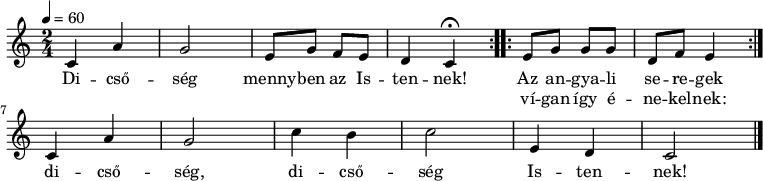 
\version "2.14.2"
\header {
        tagline = ""    % ne legyen copyright szöveg
        }
dallam = { \relative c' {
      \key a \minor
      \time 2/4
      \tempo 4 = 60
      \set Staff.midiInstrument = "drawbar organ"
      \transposition c'
%       Dicsőség mennyben az istennek,
        \repeat volta 2 { c4 a' g2 e8 g f e d4
                \set Score.tempoHideNote = ##t \tempo 4 = 30 c\fermata \tempo 4 = 60 }
%       az angyali seregek vígan így énekelnek:
        \repeat volta 2 { e8 g g g d f e4 } \break
%       dicsőség, dicsőség Istennek!
        c4 a' g2 c4 b c2 e,4 d c2
        \bar "|."
      }
}
\score {
   <<
   \dallam
   \addlyrics {
        Di -- cső -- ség menny -- ben az Is -- ten -- nek!
        << { Az an -- gya -- li se -- re -- gek }
                \new Lyrics { \set associatedVoice = "melody"
             ví -- gan így é -- ne -- kel -- nek: }
        >>
        di -- cső -- ség, di -- cső -- ség Is -- ten -- nek!
      }
   >>
   \layout {
        indent = 0.0\cm
        }
}
\score {
   \unfoldRepeats
   \dallam
   \midi { }
}
